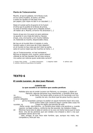 Planto de Trotaconventos

Muerte, al que tú golpeas, te lo llevas cruel,
al rico como al pobre, al santo y al infiel,
a todos los igualas al más bajo nivel,
por papas y por reyes no das ni un cascabel. [...]

Dejas el cuerpo yerto al gusano en la huesa1,
el alma que lo puebla te la llevas de priesa,
no está el hombre seguro de tu llegada aviesa2.
¡Al hablar de ti, Muerte, el horror me atraviesa! [...]

Haces al que era rico yacer en gran pobreza:
no guarda ni una miaja de toda su riqueza;
el que, vivo, era bueno y con mucha nobleza,
vil, hediondo es muerto, despreciable vileza.

No hay en el mundo libro ni tratado ni carta,
hombre sabio ni necio que de ti bien departa3,
en el mundo no hay cosa que de ti bien se parta,
salvo el cuervo negro que de muertos se harta. [...]

¡Ay mi Trotaconventos, mi leal verdadera!
Muchos te seguían viva; muerta, yaces señera4.
¿Dónde te me han llevado? No sé cosa certera:
¡no vuelve con noticias quien anda esta carrera5!

1. huesa: fosa, tumba      2. aviesa: traicionera   3. departa: hable   4. señera: sola
5. carrera: camino (el que lleva a la muerte)




TEXTO 6
El conde Lucanor, de don Juan Manuel.

                           CUENTO XIII
              Lo que sucedió a un hombre que cazaba perdices

       Hablaba otra vez el conde Lucanor con Patronio, su consejero, y díjole así:
                -Patronio, algunas personas muy importantes, y también otras que
no                    lo son tanto, me hacen daño a veces en mi hacienda o en mis
vasallos y,                   cuando me ven, me dicen que les pesa mucho y que lo
hicieron obligados
5           por la necesidad y porque no podían en aquel momento hacer otra cosa.
                      Como quiero saber qué conducta seguir cuando tales cosas me
sucedan, os                   ruego me digáis qué pensáis de esto.
        -Señor conde –dijo Patronio-, un hombre puso redes a las perdices y, cuando
       cayeron, se llegó a ellas y, conforme las iba sacando, las mataba a todas.
10     Mientras hacía esto le daba el viento en la cara con tanta fuerza que le hacía
       llorar. Una de las perdices que aún estaba viva empezó a decir a las que
       quedaban dentro de la red:
          -Ved, amigas, lo que hace este hombre, que, aunque nos mata, nos
       compadece y llora por eso.




                                                                                          16
 