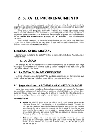 2. S. XV. EL PRERRENACIMIENTO
     En este momento, la sociedad medieval entra en crisis. Se ha culminado la
expansión de los reinos cristianos. Surgen entonces las pequeñas cortes que gustan
del lujo y el refinamiento, de la música y de la poesía.
     Junto a ellas, una burguesía mercantil cada vez más fuerte y poderosa rompe
con el sistema estamental del feudalismo, ya en completa decadencia, y propicia el
esplendor de las ciudades. Este mundo de transición es el que se verá representado
en las Coplas a la muerte de su padre y en La Celestina (1499), de Fernando
de Rojas..
     Hacia finales del siglo XV, nace una valoración de lo tradicional, que trae como
consecuencia la recopilación de canciones líricas y de romances anónimos; estos
últimos conforman el Romancero viejo.



LITERATURA DEL SIGLO XV
  La literatura castellana del siglo XV refleja la transición de la Edad Media hacia el
Renacimiento.

       A. LA LÍRICA
  En el siglo XV, la lírica castellana alcanzó un momento de esplendor, con Jorge
Manrique, representante de la lírica culta, y con el prestigio de los romances y las
canciones de tipo tradicional.

A.1. LA POESÍA CULTA. LOS CANCIONEROS
  La lírica culta cortesana del siglo XV ha quedado recogida en los Cancioneros, que
tratan sobre temas muy variados: amor, sátira, conceptoss morales…



A.2. Jorge Manrique. LAS COPLAS A LA MUERTE DE SU PADRE
   Jorge Manrique, noble castellano, fue un buen poeta de cancionero. Su figura en-
carna el ideal cortesano, la valentía en el combate y la habilidad en las letras. Com-
puso las Coplas a la muerte de su padre a raíz de la muerte de éste; el poema es,
sin embargo, algo más que una elegía, una composición que expresa dolor.

Características:

       •   Tema: la muerte, tema muy frecuente en la Edad Media (perspectiva
           cristiana: liberación), relacionada con la fugacidad de la vida “tempus fu-
           git”. La novedad que aporta Manrique respecto a este tema, tan tratado
           anteriormente, es la visión serena que se tiene sobre la muerte, ya que
           está exenta de cualquier tono macabro y desagradable; lo habitual era
           presentarla como un personaje terrorífico (un esqueleto con una guada-
           ña) que iguala a todos ante su poder.

       •   Estructura: el poema consta de cuarenta estrofas de doce versos: las
           coplas de pie quebrado, formadas por una sextilla doble de versos de
           ocho y cuatro sílabas. Su esquema métrico es 8a, 8b, 4c, 8a, 8b, 4c, 8d,
           8e, 4f, 8d, 8e, 4f.



                                                                                 18
 