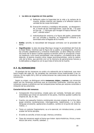 •   La obra se organiza en tres partes:

                      a) Reflexión sobre la fugacidad de la vida y la certeza de la
                         muerte. Ambos motivos van ligados a la reflexión sobre la
                         vanidad de las cosas terrenales.

                      b) Evocación emotiva y nostálgica del pasado, ya desapareci-
                         do, a través de las interrogaciones: ¿qué fue de…? O ¿qué
                         se hizo de …?, fórmulas que recogen el tópico literario “ubi
                         sunt”, ¿dónde están?

                      c) Individualización entorno a la figura del padre, presentado
                         por sus virtudes y hazañas, su resignación cristiana y su
                         serenidad ante la llegada de la muerte.

   •   Estilo: sencillo, la naturalidad del lenguaje contrasta con la gravedad del
       tema.

   •   Significación: la obra de Jorge Manrique recoge la sensibilidad del final de
       la Edad Media, mientras que la figura de su padre, el protagonista, encarna
       las virtudes caballerescas y cristianas medievales. La obra refleja las contra-
       dicciones de la época cuando expresa la tensión entre la concepción cristia-
       na medieval y una nueva sensibilidad, más receptiva a la belleza de la vida.
       Además, el poema muestra otros rasgos prerrenacentistas, como la valora-
       ción de la fama, que permite vivir en la memoria de generaciones futuras y
       la delicadeza y elegancia con la que trata el tema de la muerte.



A.3. EL ROMANCERO
  El prestigio de los romances va unido a la valoración de lo tradicional, que nace
hacia finales del siglo XV. Se recopilan las canciones líricas tradicionales y los ro-
mances. En los siglos XVI y XVII se confeccionaran las colecciones de romances: los
romanceros.

  Según su origen, se distinguen entre romances viejos y nuevos. Los romances
viejos son los romances anónimos que se transmiten oralmente, mientras que los
romances nuevos o artísticos son las composiciones hechas por autores conocidos a
imitación de los anteriores.

Características del romance:

   •   Composición lírico-narrativa, creada para ser cantada, formada por versos
       octosílabos que riman en asonante en los pares, mientras quedan sueltos los
       impares (8-, 8a, 8-, 8a).

   •   Cuenta una pequeña historia combinando recursos propios de la lírica (len-
       guaje emotivo, exclamaciones, interrogaciones, repeticiones…) y la épica
       (lenguaje arcaizante, apelaciones al público, cambio en el punto de vista na-
       rrativo…).

   •   Tiene un carácter fragmentario; va a lo esencial, sin introducciones, y suele
       acabar de forma abrupta.

   •   El estilo es sencillo; el tono es ágil, intenso y emotivo.

   •   Tipos de romances según el tema que tratan: épico-históricos, líricos y nove-
       lescos (de amor, muerte, soledad…).


                                                                                19
 