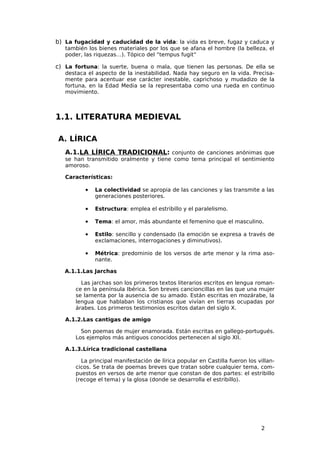 b) La fugacidad y caducidad de la vida: la vida es breve, fugaz y caduca y
   también los bienes materiales por los que se afana el hombre (la belleza, el
   poder, las riquezas…). Tópico del “tempus fugit”

c) La fortuna: la suerte, buena o mala, que tienen las personas. De ella se
   destaca el aspecto de la inestabilidad. Nada hay seguro en la vida. Precisa-
   mente para acentuar ese carácter inestable, caprichoso y mudadizo de la
   fortuna, en la Edad Media se la representaba como una rueda en continuo
   movimiento.



1.1. LITERATURA MEDIEVAL

A. LÍRICA
   A.1.LA LÍRICA TRADICIONAL: conjunto de canciones anónimas que
   se han transmitido oralmente y tiene como tema principal el sentimiento
   amoroso.

   Características:

          •   La colectividad se apropia de las canciones y las transmite a las
              generaciones posteriores.

          •   Estructura: emplea el estribillo y el paralelismo.

          •   Tema: el amor, más abundante el femenino que el masculino.

          •   Estilo: sencillo y condensado (la emoción se expresa a través de
              exclamaciones, interrogaciones y diminutivos).

          •   Métrica: predominio de los versos de arte menor y la rima aso-
              nante.

   A.1.1.Las Jarchas

        Las jarchas son los primeros textos literarios escritos en lengua roman-
      ce en la península Ibérica. Son breves cancioncillas en las que una mujer
      se lamenta por la ausencia de su amado. Están escritas en mozárabe, la
      lengua que hablaban los cristianos que vivían en tierras ocupadas por
      árabes. Los primeros testimonios escritos datan del siglo X.

   A.1.2.Las cantigas de amigo

        Son poemas de mujer enamorada. Están escritas en gallego-portugués.
      Los ejemplos más antiguos conocidos pertenecen al siglo XII.

   A.1.3.Lírica tradicional castellana

        La principal manifestación de lírica popular en Castilla fueron los villan-
      cicos. Se trata de poemas breves que tratan sobre cualquier tema, com-
      puestos en versos de arte menor que constan de dos partes: el estribillo
      (recoge el tema) y la glosa (donde se desarrolla el estribillo).




                                                                             2
 
