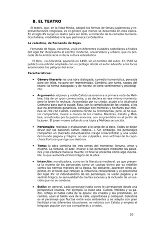 B. EL TEATRO
   El teatro, que, en la Edad Media, adoptó las formas de farsas juglarescas y re-
presentaciones religiosas, es el género que menos se desarrolla en esta época.
En el siglo XV surge un teatro para ser leído, a imitación de la comedia humanís-
tica italiana, modalidad a la que pertenece La Celestina.

La celestina, de Fernando de Rojas

  Fernando de Rojas, converso, vivió en diferentes ciudades castellanas a finales
del siglo XV. Representa el escritor moderno, universitario y urbano, que no pro-
cede de la aristocracia ni de la cultura eclesiástica.

   El libro, La Celestina, apareció en 1499, sin el nombre del autor. En 1502 se
publicó una edición ampliada con un prólogo donde el autor advierte a los locos
enamorados los peligros del amor.

Características:

   •   Género literario: es una obra dialogada, comedia humanística, pensada
       para ser leída, no para ser representada. Combina, por tanto, rasgos del
       teatro (la forma dialogada) y de novela (el tono sentimental y psicológi-
       co).

   •   Argumento: el joven y noble Calisto se enamora a primera vista de Meli-
       bea, hija de un gran comerciante, y se declara en ese mismo momento,
       pero la joven lo rechaza. Aconsejado por su criado, acude a la alcahueta
       Celestina para que lo ayude. Ésta, con la complicidad de los criados, a los
       que ha prometido ganancias, consigue con mentiras y hechizos que Meli-
       bea se cite con Calisto. Celestina recibe su recompensa, pero, al no que-
       rer compartirla, muere a manos de los criados. Mientras, Calisto y Meli-
       bea, arrastrados por la pasión amorosa, son sorprendidos en el jardín de
       la joven. El joven muere saltando una tapia y Melibea se suicida.

   •   Personajes: realistas y evolucionan a lo largo de la obra. Todos se dejan
       llevar por las pasiones (amor, codicia…). Sin embargo, los personajes
       comparten un marcado individualismo (rasgo renacentista) y una visión
       del mundo pagana y trágica: no son culpables, sino víctimas de la capri-
       chosa Fortuna que rige sus destinos.

   •   Tema: la obra combina los tres temas del momento: fortuna, amor y
       muerte. La fortuna, el azar, mueve a los personajes mediante las pasio-
       nes y los conduce hacia la muerte. El final se presenta como algo inevita-
       ble, lo que aumenta el tono trágico de la obra.

   •   Intención: moralizadora, como en la literatura medieval, ya que presen-
       ta la muerte de los personajes como un castigo divino por su rebelión
       contra las normas morales de la época. No obstante, aparecen otros as-
       pectos en el texto que reflejan la influencia renacentista y el pesimismo
       del siglo XV: el individualismo de los personajes, la visión pagana y el
       sentido trágico, la sensualidad de ciertas escenas y la inclusión de un sui-
       cidio que no se condena.

   •   Estilo: en general, cada personaje habla como le corresponde desde una
       perspectiva realista. Por ejemplo, la clase alta -Calisto, Melibea y su pa-
       dre- refleja el habla culta de la época; los criados y las prostitutas, en
       cambio, usan el habla viva de la calle, espontánea y coloquial. Celestina
       es el personaje que fluctúa entre esos ambientes y se adapta con gran
       facilidad a las diferentes situaciones: es retórica con Calisto y emplea el
       lenguaje popular con sus compañeras y criados.


                                                                             20
 