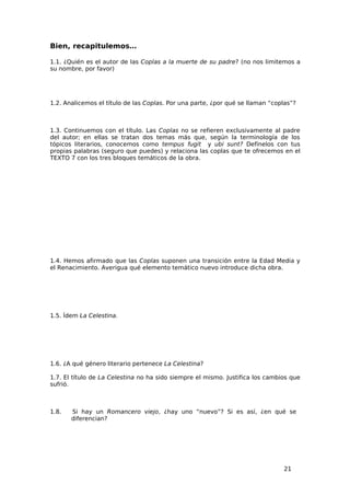 Bien, recapitulemos…

1.1. ¿Quién es el autor de las Coplas a la muerte de su padre? (no nos limitemos a
su nombre, por favor)




1.2. Analicemos el título de las Coplas. Por una parte, ¿por qué se llaman “coplas”?



1.3. Continuemos con el título. Las Coplas no se refieren exclusivamente al padre
del autor; en ellas se tratan dos temas más que, según la terminología de los
tópicos literarios, conocemos como tempus fugit y ubi sunt? Defínelos con tus
propias palabras (seguro que puedes) y relaciona las coplas que te ofrecemos en el
TEXTO 7 con los tres bloques temáticos de la obra.




1.4. Hemos afirmado que las Coplas suponen una transición entre la Edad Media y
el Renacimiento. Averigua qué elemento temático nuevo introduce dicha obra.




1.5. Ídem La Celestina.




1.6. ¿A qué género literario pertenece La Celestina?

1.7. El título de La Celestina no ha sido siempre el mismo. Justifica los cambios que
sufrió.



1.8.   Si hay un Romancero viejo, ¿hay uno “nuevo”? Si es así, ¿en qué se
       diferencian?




                                                                               21
 