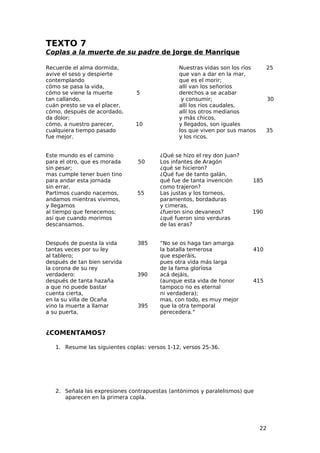 TEXTO 7
Coplas a la muerte de su padre de Jorge de Manrique

Recuerde el alma dormida,                      Nuestras vidas son los ríos     25
avive el seso y despierte                      que van a dar en la mar,
contemplando                                   que es el morir;
cómo se pasa la vida,                          allí van los señoríos
cómo se viene la muerte         5              derechos a se acabar
tan callando,                                   y consumir;                       30
cuán presto se va el placer,                   allí los ríos caudales,
cómo, después de acordado,                     allí los otros medianos
da dolor;                                      y más chicos,
cómo, a nuestro parecer,       10              y llegados, son iguales
cualquiera tiempo pasado                       los que viven por sus manos     35
fue mejor.                                     y los ricos.


Este mundo es el camino                 ¿Qué se hizo el rey don Juan?
para el otro, que es morada     50      Los infantes de Aragón
sin pesar;                              ¿qué se hicieron?
mas cumple tener buen tino              ¿Qué fue de tanto galán,
para andar esta jornada                 qué fue de tanta invención       185
sin errar.                              como trajeron?
Partimos cuando nacemos,        55      Las justas y los torneos,
andamos mientras vivimos,               paramentos, bordaduras
y llegamos                              y cimeras,
al tiempo que fenecemos;                ¿fueron sino devaneos?          190
así que cuando morimos                  ¿qué fueron sino verduras
descansamos.                            de las eras?


Después de puesta la vida       385     “No se os haga tan amarga
tantas veces por su ley                 la batalla temerosa              410
al tablero;                             que esperáis,
después de tan bien servida             pues otra vida más larga
la corona de su rey                     de la fama glorïosa
verdadero:                      390     acá dejáis,
después de tanta hazaña                 (aunque esta vida de honor       415
a que no puede bastar                   tampoco no es eternal
cuenta cierta,                          ni verdadera);
en la su villa de Ocaña                 mas, con todo, es muy mejor
vino la muerte a llamar         395     que la otra temporal
a su puerta,                            perecedera.”


¿COMENTAMOS?

   1. Resume las siguientes coplas: versos 1-12, versos 25-36.




   2. Señala las expresiones contrapuestas (antónimos y paralelismos) que
      aparecen en la primera copla.




                                                                             22
 