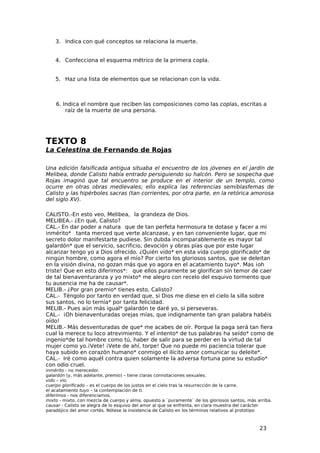 3. Indica con qué conceptos se relaciona la muerte.


    4. Confecciona el esquema métrico de la primera copla.


    5. Haz una lista de elementos que se relacionan con la vida.



    6. Indica el nombre que reciben las composiciones como las coplas, escritas a
        raíz de la muerte de una persona.




TEXTO 8
La Celestina de Fernando de Rojas

Una edición falsificada antigua situaba el encuentro de los jóvenes en el jardín de
Melibea, donde Calisto había entrado persiguiendo su halcón. Pero se sospecha que
Rojas imaginó que tal encuentro se produce en el interior de un templo, como
ocurre en otras obras medievales; ello explica las referencias semiblasfemas de
Calisto y las hipérboles sacras (tan corrientes, por otra parte, en la retórica amorosa
del siglo XV).

CALISTO.-En esto veo, Melibea, la grandeza de Dios.
MELIBEA.- ¿En qué, Calisto?
CAL.- En dar poder a natura que de tan perfeta hermosura te dotase y facer a mi
inmérito* tanta merced que verte alcanzase, y en tan conveniente lugar, que mi
secreto dolor manifestarte pudiese. Sin dubda incomparablemente es mayor tal
galardón* que el servicio, sacrificio, devoción y obras pías que por este lugar
alcanzar tengo yo a Dios ofrecido. ¿Quién vido* en esta vida cuerpo glorificado* de
ningún hombre, como agora el mío? Por cierto los gloriosos santos, que se deleitan
en la visión divina, no gozan más que yo agora en el acatamiento tuyo*. Mas ¡oh
triste! Que en esto diferimos*: que ellos puramente se glorifican sin temor de caer
de tal bienaventuranza y yo mixto* me alegro con recelo del esquivo tormento que
tu ausencia me ha de causar*.
MELIB.- ¿Por gran premio* tienes esto, Calisto?
CAL.- Téngolo por tanto en verdad que, si Dios me diese en el cielo la silla sobre
sus santos, no lo ternía* por tanta felicidad.
MELIB.- Pues aún más igual* galardón te daré yo, si perseveras.
CAL.- ¡Oh bienaventuradas orejas mías, que indignamente tan gran palabra habéis
oído!
MELIB.- Más desventuradas de que* me acabes de oír. Porque la paga será tan fiera
cual la merece tu loco atrevimiento. Y el intento* de tus palabras ha seído* como de
ingenio*de tal hombre como tú, haber de salir para se perder en la virtud de tal
mujer como yo.¡Vete! ¡Vete de ahí, torpe! Que no puede mi paciencia tolerar que
haya subido en corazón humano* conmigo el ilícito amor comunicar su deleite*.
CAL.- Iré como aquél contra quien solamente la adversa fortuna pone su estudio*
con odio cruel.
inmérito - no merecedor.
galardón (y, más adelante, premio) – tiene claras connotaciones sexuales.
vido – vio.
cuerpo glorificado – es el cuerpo de los justos en el cielo tras la resurrección de la carne.
el acatamiento tuyo – la contemplación de ti.
diferimos - nos diferenciamos.
mixto - mixto, con mezcla de cuerpo y alma, opuesto a `puramente` de los gloriosos santos, más arriba.
causar - Calisto se alegra de lo esquivo del amor al que se enfrenta, en clara muestra del carácter
paradójico del amor cortés. Nótese la insistencia de Calisto en los términos relativos al prototipo



                                                                                                23
 
