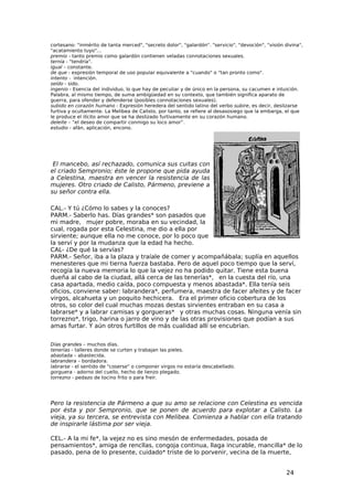 cortesano: "inmérito de tanta merced", "secreto dolor", "galardón". "servicio", "devoción", "visión divina",
"acatamiento tuyo"...
premio - tanto premio como galardón contienen veladas connotaciones sexuales.
ternía - "tendría".
igual – constante.
de que - expresión temporal de uso popular equivalente a "cuando" o "tan pronto como".
intento - intención.
seído - sido.
ingenio - Esencia del individuo, lo que hay de peculiar y de único en la persona, su cacumen e intuición.
Palabra, al mismo tiempo, de suma ambigüedad en su contexto, que también significa aparato de
guerra, para ofender y defenderse (posibles connotaciones sexuales).
subido en corazón humano - Expresión heredera del sentido latino del verbo subire, es decir, deslizarse
furtiva y ocultamente. La Melibea de Calisto, por tanto, se refiere al desasosiego que la embarga, el que
le produce el ilícito amor que se ha deslizado furtivamente en su corazón humano.
deleite – “el deseo de compartir conmigo su loco amor”.
estudio - afán, aplicación, encono.




 El mancebo, así rechazado, comunica sus cuitas con
el criado Sempronio; éste le propone que pida ayuda
a Celestina, maestra en vencer la resistencia de las
mujeres. Otro criado de Calisto, Pármeno, previene a
su señor contra ella.

CAL.- Y tú ¿Cómo lo sabes y la conoces?
PARM.- Saberlo has. Días grandes* son pasados que
mi madre, mujer pobre, moraba en su vecindad, la
cual, rogada por esta Celestina, me dio a ella por
sirviente; aunque ella no me conoce, por lo poco que
la serví y por la mudanza que la edad ha hecho.
CAL- ¿De qué la servías?
PARM.- Señor, iba a la plaza y traíale de comer y acompañábala; suplía en aquellos
menesteres que mi tierna fuerza bastaba. Pero de aquel poco tiempo que la serví,
recogía la nueva memoria lo que la vejez no ha podido quitar. Tiene esta buena
dueña al cabo de la ciudad, allá cerca de las tenerías*, en la cuesta del río, una
casa apartada, medio caída, poco compuesta y menos abastada*. Ella tenía seis
oficios, conviene saber: labrandera*, perfumera, maestra de facer afeites y de facer
virgos, alcahueta y un poquito hechicera. Era el primer oficio cobertura de los
otros, so color del cual muchas mozas destas sirvientes entraban en su casa a
labrarse* y a labrar camisas y gorgueras* y otras muchas cosas. Ninguna venía sin
torrezno*, trigo, harina o jarro de vino y de las otras provisiones que podían a sus
amas furtar. Y aún otros furtillos de más cualidad allí se encubrían.


Días grandes – muchos días.
tenerías - talleres donde se curten y trabajan las pieles.
abastada – abastecida.
labrandera – bordadora.
labrarse - el sentido de "coserse" o componer virgos no estaría descabellado.
gorguera - adorno del cuello, hecho de lienzo plegado.
torrezno - pedazo de tocino frito o para freír.




Pero la resistencia de Pármeno a que su amo se relacione con Celestina es vencida
por ésta y por Sempronio, que se ponen de acuerdo para explotar a Calisto. La
vieja, ya su tercera, se entrevista con Melibea. Comienza a hablar con ella tratando
de inspirarle lástima por ser vieja.

CEL.- A la mi fe*, la vejez no es sino mesón de enfermedades, posada de
pensamientos*, amiga de rencllas, congoja continua, llaga incurable, mancilla* de lo
pasado, pena de lo presente, cuidado* triste de lo porvenir, vecina de la muerte,


                                                                                                    24
 