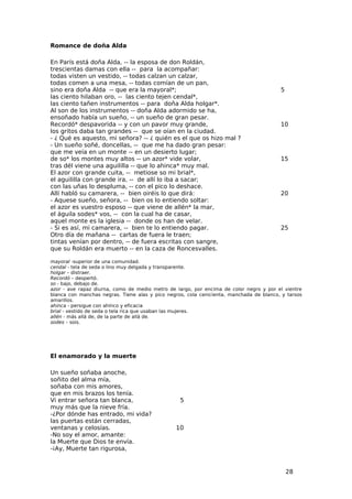Romance de doña Alda

En París está doña Alda, -- la esposa de don Roldán,
trescientas damas con ella -- para la acompañar:
todas visten un vestido, -- todas calzan un calzar,
todas comen a una mesa, -- todas comían de un pan,
sino era doña Alda -- que era la mayoral*;                                               5
las ciento hilaban oro, -- las ciento tejen cendal*,
las ciento tañen instrumentos -- para doña Alda holgar*.
Al son de los instrumentos -- doña Alda adormido se ha,
ensoñado había un sueño, -- un sueño de gran pesar.
Recordó* despavorida -- y con un pavor muy grande,                                       10
los gritos daba tan grandes -- que se oían en la ciudad.
- ¿ Qué es aquesto, mi señora? -- ¿ quién es el que os hizo mal ?
- Un sueño soñé, doncellas, -- que me ha dado gran pesar:
que me veía en un monte -- en un desierto lugar;
de so* los montes muy altos -- un azor* vide volar,                                      15
tras dél viene una aguililla -- que lo ahinca* muy mal.
El azor con grande cuita, -- metiose so mi brial*,
el aguililla con grande ira, -- de allí lo iba a sacar;
con las uñas lo despluma, -- con el pico lo deshace.
Allí habló su camarera, -- bien oiréis lo que dirá:                                      20
- Aquese sueño, señora, -- bien os lo entiendo soltar:
el azor es vuestro esposo -- que viene de allén* la mar,
el águila sodes* vos, -- con la cual ha de casar,
aquel monte es la iglesia -- donde os han de velar.
- Si es así, mi camarera, -- bien te lo entiendo pagar.                                  25
Otro día de mañana -- cartas de fuera le traen;
tintas venían por dentro, -- de fuera escritas con sangre,
que su Roldán era muerto -- en la caza de Roncesvalles.

mayoral -superior de una comunidad.
cendal - tela de seda o lino muy delgada y transparente.
holgar – distraer.
Recordó – despertó.
so - bajo, debajo de.
azor - ave rapaz diurna, como de medio metro de largo, por encima de color negro y por el vientre
blanca con manchas negras. Tiene alas y pico negros, cola cenicienta, manchada de blanco, y tarsos
amarillos.
ahinca - persigue con ahínco y eficacia
brial - vestido de seda o tela rica que usaban las mujeres.
allén - más allá de, de la parte de allá de.
sodes – sois.




El enamorado y la muerte

Un sueño soñaba anoche,
soñito del alma mía,
soñaba con mis amores,
que en mis brazos los tenía.
Vi entrar señora tan blanca,                      5
muy más que la nieve fría.
-¿Por dónde has entrado, mi vida?
las puertas están cerradas,
ventanas y celosías.                            10
-No soy el amor, amante:
la Muerte que Dios te envía.
-¡Ay, Muerte tan rigurosa,


                                                                                             28
 