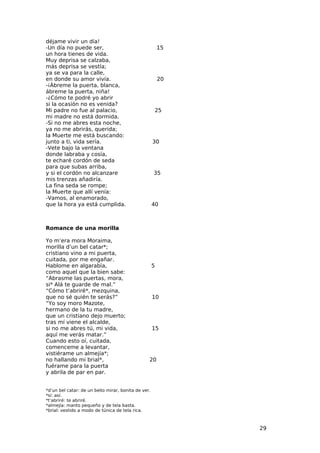déjame vivir un día!
-Un día no puede ser,                                    15
un hora tienes de vida.
Muy deprisa se calzaba,
más deprisa se vestía;
ya se va para la calle,
en donde su amor vivía.                                  20
-¡Ábreme la puerta, blanca,
ábreme la puerta, niña!
-¿Cómo te podré yo abrir
si la ocasión no es venida?
Mi padre no fue al palacio,                          25
mi madre no está dormida.
-Si no me abres esta noche,
ya no me abrirás, querida;
la Muerte me está buscando:
junto a ti, vida sería.                              30
-Vete bajo la ventana
donde labraba y cosía,
te echaré cordón de seda
para que subas arriba,
y si el cordón no alcanzare                          35
mis trenzas añadiría.
La fina seda se rompe;
la Muerte que allí venía:
-Vamos, al enamorado,
que la hora ya está cumplida.                        40



Romance de una morilla

Yo m’era mora Moraima,
morilla d’un bel catar*;
cristiano vino a mi puerta,
cuitada, por me engañar.
Hablome en algarabía,                                5
como aquel que la bien sabe:
“Abrasme las puertas, mora,
si* Alá te guarde de mal.”
“Cómo t’abriré*, mezquina,
que no sé quién te serás?”                           10
“Yo soy moro Mazote,
hermano de la tu madre,
que un cristiano dejo muerto;
tras mí viene el alcalde,
si no me abres tú, mi vida,                          15
aquí me verás matar.”
Cuando esto oí, cuitada,
comenceme a levantar,
vistiérame un almejía*;
no hallando mi brial*,                           20
fuérame para la puerta
y abrila de par en par.


*d’un bel catar: de un bello mirar, bonita de ver.
*si: así.
*t’abriré: te abriré.
*almejía: manto pequeño y de tela basta.
*brial: vestido a modo de túnica de tela rica.



                                                              29
 
