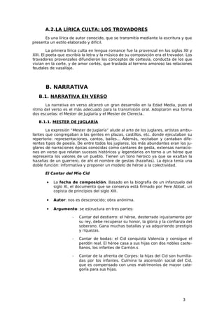 A.2.LA LÍRICA CULTA: LOS TROVADORES
      Es una lírica de autor conocido, que se transmitía mediante la escritura y que
presenta un estilo elaborado y difícil.

         La primera lírica culta en lengua romance fue la provenzal en los siglos XII y
XIII. El poeta que escribía la letra y la música de su composición era el trovador. Los
trovadores provenzales difundieron los conceptos de cortesía, conducta de los que
vivían en la corte, y de amor cortés, que traslada al terreno amoroso las relaciones
feudales de vasallaje.




       B. NARRATIVA
   B.1. NARRATIVA EN VERSO
       La narrativa en verso alcanzó un gran desarrollo en la Edad Media, pues el
ritmo del verso es el más adecuado para la transmisión oral. Adoptaron esa forma
dos escuelas: el Mester de Juglaría y el Mester de Clerecía.

   B.1.1. MESTER DE JUGLARÍA

       La expresión “Mester de Juglaría” alude al arte de los juglares, artistas ambu-
lantes que congregaban a las gentes en plazas, castillos, etc. donde ejecutaban su
repertorio: representaciones, cantos, bailes… Además, recitaban y cantaban dife-
rentes tipos de poesía. De entre todos los juglares, los más abundantes eran los ju-
glares de narraciones épicas conocidas como cantares de gesta, extensas narracio-
nes en verso que relatan sucesos históricos y legendarios en torno a un héroe que
representa los valores de un pueblo. Tienen un tono heroico ya que se exaltan la
hazañas de un guerrero, de ahí el nombre de gestas (hazañas). La épica tenía una
doble función: informativa y proponer un modelo de héroe a la colectividad.

      El Cantar del Mío Cid

       •   La fecha de composición. Basado en la biografía de un infanzuelo del
           siglo XI, el documento que se conserva está firmado por Pere Abbat, un
           copista de principios del siglo XIII.

       •   Autor: nos es desconocido; obra anónima.

       •   Argumento: se estructura en tres partes:

                     ­   Cantar del destierro: el héroe, desterrado injustamente por
                         su rey, debe recuperar su honor, la gloria y la confianza del
                         soberano. Gana muchas batallas y va adquiriendo prestigio
                         y riquezas.

                     ­   Cantar de bodas: el Cid conquista Valencia y consigue el
                         perdón real. El héroe casa a sus hijas con dos nobles caste-
                         llanos, los infantes de Carrión.s

                     ­   Cantar de la afrenta de Corpes: la hijas del Cid son humilla-
                         das por los infantes. Culmina la ascensión social del Cid,
                         que es compensado con unos matrimonios de mayor cate-
                         goría para sus hijas.




                                                                                  3
 