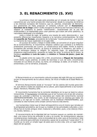 3. EL RENACIMIENTO (S. XVI)
        La primera mitad del siglo está presidida por el reinado de Carlos I, que se
caracteriza por una fuerte proyección internacional: desde la conquista de América
a los intereses europeos del monarca, que es, además, emperador de Alemania.
Sus posesiones en Italia propician el contacto cultural con el Humanismo.
Garcilaso de la Vega (1501?-1536) recogerá la influencia de Francesco Petrarca al
adaptar al castellano la poesía “italianizante”, caracterizada por el uso del
endecasílabo y el heptasílabo para crear poemas que tratan del amor platónico, la
naturaleza idealizada y la mitología.
        Justo a mitad de siglo, se publica una novela de autor desconocido y que
presenta diferencias importantes respecto a la narrativa contemporánea. Se trata
de Lazarillo de Tormes, precedente de la llamada “novela picaresca”, que tendrá
su momento de mayor esplendor en el siglo XVII.
        El sucesor de Carlos I, Felipe II (1556-1598), se convierte en el gran impulsor
de la Contrarreforma, el movimiento religioso católico que contesta a la Reforma
protestante promovida por Lucero. La consecuencia será doble: frente al espíritu
europeísta del reinado anterior, se busca lo autóctono, lo hispánico, por temor a
que lo extranjero ataque la religión. En segundo lugar, va apareciendo una
progresiva espiritualización, presente en todas las artes: la pintura de El Greco, la
literatura ascética de Luis de León o la mística de Teresa de Jesús y Juan de
la Cruz.
        A caballo entre los siglos XVI y XVII, encontramos a Miguel de Cervantes
(1547-1616), cuyos poemas, al estilo de Garcilaso o Luis de León, encontramos
incluidos en sus libros en prosa. Su fama, sin embargo, la debe, en el teatro, a los
entremeses; y en la narrativa, al Quijote.




   El Renacimiento es un movimiento cultural europeo del siglo XVI que se caracteri-
za por el resurgimiento de la cultura clásica. Se inició a finales de la Edad Media en
Italia.

  El término Renacimiento alude al “re-nacer” de los valores del mundo greco-lati-
no, que afectó a todos los aspectos de la cultura, pero especialmente a las humani-
dades: literatura, filosofía y arte.

  El movimiento humanista fue la corriente ideológica en la que se basó la cultura
renacentista. El Humanismo consideraba que el ser humano era el eje del universo,
capaz de controlar y dominar la naturaleza por medio del conocimiento racional
(ANTROPOCENTRISMO). Esa visión, la del intelectual que se interesa por todos los
saberes y se rige por la razón, contrasta con la medieval (TEOCENTRISMO), que
concebía la vida humana como simple camino hacia la vida eterna.

    Los humanistas creían que el ideal antropocéntrico era el mismo que reinaba en
la antigüedad grecolatina, por lo que su modelo en las actividades culturales y cien-
tíficas fue el mundo antiguo; leían, traducían y difundían, pues, a los clásicos (Hora-
cio, Ovidio, Séneca…).

   El reconocimiento de la dignidad del ser humano supuso un cambio de mentali-
dad, una nueva forma de entender la vida y el mundo. Se reinterpretaron algunas
consideraciones medievales, como la brevedad de la vida: para el Humanismo, ésta
será un aliciente para disfrutar el presente y gozar de la juventud (“carpe diem”). El
mundo ya no será un simple lugar de paso para la otra vida, sino un lugar bello y
digno de ser gozado.


                                                                                 32
 