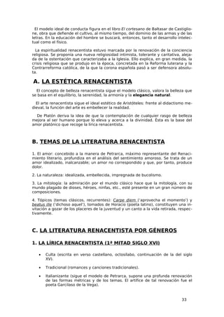 El modelo ideal de conducta figura en el libro El cortesano de Baltasar de Castiglio-
ne, obra que defiende el cultivo, al mismo tiempo, del dominio de las armas y de las
letras. En la educación del hombre se buscará, entonces, tanto el desarrollo intelec-
tual como el físico.

  La espiritualidad renacentista estuvo marcada por la renovación de la conciencia
religiosa. Se proponía una nueva religiosidad intimista, tolerante y caritativa, aleja-
da de la ostentación que caracterizaba a la Iglesia. Ello explica, en gran medida, la
crisis religiosa que se produjo en la época, concretada en la Reforma luterana y la
Contrarreforma católica, de la que la corona española pasó a ser defensora absolu-
ta.

A. LA ESTÉTICA RENACENTISTA
  El concepto de belleza renacentista sigue el modelo clásico, valora la belleza que
se basa en el equilibrio, la serenidad, la armonía y la elegancia natural.

  El arte renacentista sigue el ideal estético de Aristóteles: frente al didactismo me-
dieval, la función del arte es embellecer la realidad.

  De Platón deriva la idea de que la contemplación de cualquier rasgo de belleza
mejora al ser humano porque lo eleva y acerca a la divinidad. Ésta es la base del
amor platónico que recoge la lírica renacentista.



B. TEMAS DE LA LITERATURA RENACENTISTA

1. El amor: concebido a la manera de Petrarca, máximo representante del Renaci-
miento literario, profundiza en el análisis del sentimiento amoroso. Se trata de un
amor idealizado, inalcanzable; un amor no correspondido y que, por tanto, produce
dolor.

2. La naturaleza: idealizada, embellecida, impregnada de bucolismo.

3. La mitología: la admiración por el mundo clásico hace que la mitología, con su
mundo plagado de dioses, héroes, ninfas, etc., esté presente en un gran número de
composiciones.

4. Tópicos (temas clásicos, recurrentes): Carpe diem (‘aprovecha el momento’) y
beatus ille (‘dichoso aquel’), tomados de Horacio (poeta latino), constituyen una in-
vitación a gozar de los placeres de la juventud y un canto a la vida retirada, respec-
tivamente.



C. LA LITERATURA RENACENTISTA POR GÉNEROS

1. LA LÍRICA RENACENTISTA (1ª MITAD SIGLO XVI)

   •   Culta (escrita en verso castellano, octosílabo, continuación de la del siglo
       XV).

   •   Tradicional (romances y canciones tradicionales).

   •   Italianizante (sigue el modelo de Petrarca, supone una profunda renovación
       de las formas métricas y de los temas. El artífice de tal renovación fue el
       poeta Garcilaso de la Vega).


                                                                                 33
 