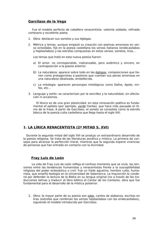 Garcilaso de la Vega

      Fue el modelo perfecto de caballero renacentista: valiente soldado, refinado
   cortesano y excelente poeta.

   1. Obra: destacan sus sonetos y sus églogas.

   2. Métrica y temas: aunque empezó su creación con poemas amorosos en ver-
      so octosílabo, fijó en la poesía castellana los versos italianos (endecasílabos
      y heptasílabos) y las estrofas compuestas en estos versos: sonetos, liras…

       Los temas que trató en esta nueva poesía fueron:

       a) El amor: no correspondido, inalcanzable, pero auténtico y sincero, en
          contraposición a la poesía anterior.

       b) La naturaleza: aparece sobre todo en las églogas, composiciones que tie-
           nen como protagonistas a pastores que cuentan sus penas amorosas en
           una naturaleza idealizada, embellecida.

       c) La mitología: aparecen personajes mitológicos como Dafne, Apolo, nin-
          fas, etc…

   3. Lenguaje y estilo: se caracterizan por la sencillez y la naturalidad, sin afecta-
      ción ni arcaísmos.

         El léxico es de una gran plasticidad; en esta renovación poética es funda-
       mental el epíteto (por ejemplo, verde hierba), que hace más pausado el rit-
       mo de la frase. A partir de Garcilaso, el soneto se consolida como la estrofa
       básica de la poesía culta castellana que llega hasta el siglo XXI.




1. LA LÍRICA RENACENTISTA (2ª MITAD S. XVI)

  Durante la segunda mitad del siglo XVI se produjo un extraordinario desarrollo de
la poesía religiosa. Se trata de las literaturas ascética y mística. La primera da con-
sejos para alcanzar la perfección moral, mientras que la segunda expone vivencias
de personas que han entrado en contacto con la divinidad.



     Fray Luis de León
       La vida de Fray Luis de León refleja el confuso momento que se vivía, las ten-
siones entre las tendencias humanistas y renacentistas frente a la susceptibilidad
religiosa del poder eclesiástico o civil. Fue un fraile agustino, hombre culto, huma-
nista, que enseñó teología en la Universidad de Salamanca. La Inquisición lo conde-
nó por defender la lectura de la Biblia en su lengua original (no a través de las tra-
ducciones latinas y traducir el libro bíblico el Cantar de los Cantares, obra que fue
fundamental para el desarrollo de la mística posterior.



   1. Obra: la mayor parte de su poesía son odas, cantos de alabanza, escritas en
       liras (estrofas que combinan los versos heptasílabos con los endecasílabos),
       siguiendo el modelo introducido por Garcilaso.




                                                                                 34
 