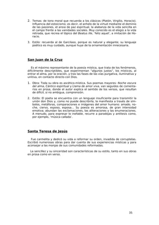 2. Temas: de tono moral que recuerda a los clásicos (Platón, Virgilio, Horacio).
   Influencia del estoicismo; es decir, el anhelo de la virtud mediante el dominio
   de las pasiones, el ansia de paz espiritual, la alabanza de la vida sencilla en
   el campo frente a las vanidades sociales. Muy conocido es el elogio a la vida
   retirada, que recrea el tópico del Beatus ille, ‘feliz aquel’, a imitación de Ho-
   racio.

3. Estilo: recuerda al de Garcilaso, porque es natural y elegante; su lenguaje
   poético es muy cuidado, aunque huye de la ornamentación innecesaria.




San Juan de la Cruz

   Es el máximo representante de la poesía mística, que trata de los fenómenos,
difícilmente descriptibles, que experimentan “algunos justos”, los místicos, al
entrar el alma, por la oración, y tras las fases de las vías purgativa, iluminativa y
unitiva, en contacto directo con Dios.

1. Obra: Toda su obra es ascético-mística. Sus poemas mayores: Noche oscura
   del alma, Cántico espiritual y Llama de amor viva, van seguidos de comenta-
   rios en prosa, donde el autor explica el sentido de los versos, que resultan
   de difícil, si no ambigua, comprensión.

2. Estilo: El poeta se encuentra con un lenguaje insuficiente para transmitir la
   unión don Dios y, como no puede describirla, la manifiesta a través de sím-
   bolos, metáforas, comparaciones e imágenes del amor humano: amado, no-
   che, ciervo, esposo, esposa… Su poesía es amorosa, de gran intensidad
   emotiva; abundan las exclamaciones, las aliteraciones y las enumeraciones.
   A menudo, para expresar lo inefable, recurre a paradojas y antítesis como,
   por ejemplo, ‘música callada’.




Santa Teresa de Jesús

  Fue carmelita y dedicó su vida a reformar su orden, invadida de corruptelas.
Escribió numerosas obras para dar cuenta de sus experiencias místicas y para
aconsejar a las monjas de sus comunidades reformadas.

  La sencillez y su sinceridad son características de su estilo, tanto en sus obras
en prosa como en verso.




                                                                               35
 