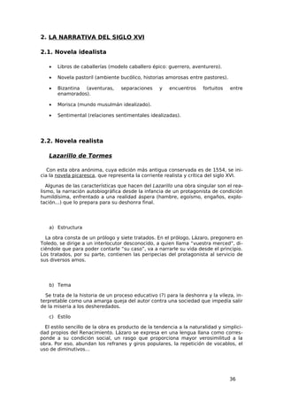 2. LA NARRATIVA DEL SIGLO XVI

2.1. Novela idealista

   •   Libros de caballerías (modelo caballero épico: guerrero, aventurero).

   •   Novela pastoril (ambiente bucólico, historias amorosas entre pastores).

   •   Bizantina (aventuras,       separaciones    y    encuentros    fortuitos   entre
       enamorados).

   •   Morisca (mundo musulmán idealizado).

   •   Sentimental (relaciones sentimentales idealizadas).




2.2. Novela realista

   Lazarillo de Tormes

   Con esta obra anónima, cuya edición más antigua conservada es de 1554, se ini-
cia la novela picaresca, que representa la corriente realista y crítica del siglo XVI.

   Algunas de las características que hacen del Lazarillo una obra singular son el rea-
lismo, la narración autobiográfica desde la infancia de un protagonista de condición
humildísima, enfrentado a una realidad áspera (hambre, egoísmo, engaños, explo-
tación...) que lo prepara para su deshonra final.




   a) Estructura

  La obra consta de un prólogo y siete tratados. En el prólogo, Lázaro, pregonero en
Toledo, se dirige a un interlocutor desconocido, a quien llama “vuestra merced”, di-
ciéndole que para poder contarle “su caso”, va a narrarle su vida desde el principio.
Los tratados, por su parte, contienen las peripecias del protagonista al servicio de
sus diversos amos.




   b) Tema

  Se trata de la historia de un proceso educativo (?) para la deshonra y la vileza, in-
terpretable como una amarga queja del autor contra una sociedad que impedía salir
de la miseria a los desheredados.

   c) Estilo

  El estilo sencillo de la obra es producto de la tendencia a la naturalidad y simplici-
dad propios del Renacimiento. Lázaro se expresa en una lengua llana como corres-
ponde a su condición social, un rasgo que proporciona mayor verosimilitud a la
obra. Por eso, abundan los refranes y giros populares, la repetición de vocablos, el
uso de diminutivos…




                                                                                  36
 