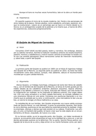 Aunque el tono es muchas veces humorístico, late en la obra un hondo pesi-
mismo.

   d) Importancia

  El Lazarillo supone el inicio de la novela moderna. Así, frente a los personajes de
otros relatos de la época –héroes adultos, como caballeros, príncipes, pastores, etc.,
que no evolucionan-, Lázaro es un personaje que se hace a sí mismo desde su in-
fancia; es un protagonista surgido de la pobreza y la miseria que, a fuerza de difíci-
les experiencias, evoluciona progresivamente.




   El Quijote de Miguel de Cervantes

   a) Autor

   Cervantes (1547-1616) escribió poesía, teatro y narrativa. Sin embargo, destaca
por su talento narrativo. Asimiló la tradición novelesca anterior (la novela bizantina,
pastoril, morisca y caballeresca) y marcó nuevos caminos al aclimatar la novela cor-
ta con Las novelas ejemplares (doce narraciones cortas de intención moralizante),
y, sobre todo, a partir del Quijote.



   b) Publicación

   La primera parte del Quijote se publicó en 1605 con el título El ingenioso hidalgo
don Quijote de la Mancha. La segunda parte se publicó en 1615. Su éxito fue total;
inicialmente como obra cómica, aunque, más adelante, obtuvo el reconocimiento
mundial por su gran calidad literaria.



   c) Argumento

    Alonso Quijano, un hidalgo manchego, enloquece de tanto leer libros de caballe-
rías y, con el nombre de don Quijote de la Mancha, se lanza al mundo guiado por los
nobles ideales de los caballeros andantes: deshacer entuertos, reparar afrentas,
proteger a los débiles y merecer a su dama, Dulcinea del Toboso, que solo existe en
su imaginación (en realidad, se ha inspirado en Aldonza Lorenzo, una vulgar aldea-
na). Con una vieja armadura y su flaco caballo Rocinante, es armado caballero en
una ceremonia ridícula en una venta. Comienza sus aventuras liberando a un mu-
chacho que es azotado por su amo; a continuación, unos mercaderes le dan una pa-
liza, un vecino lo recoge y lo lleva maltrecho a su casa.

  Ya restablecido de sus heridas, don Quijote emprende una nueva salida acompa-
ñado de Sancho Panza, un rudo labrador, a quien ha prometido riquezas. Don Quijo-
te corre distintas aventuras en las que deforma sistemáticamente la realidad: imagi-
na enemigos, ofensas y damas que solo existen en su cabeza. Finalmente, sus ami-
gos, el cura y el barbero del pueblo, le hacen creer que ha sido objeto de un encan-
tamiento y lo llevan, enjaulado, de nuevo a su casa.

  En su tercera salida, ya en la segunda parte, don Quijote , sin haber recobrado la
cordura, se encuentra ante situaciones en que ve la realidad tal y como es, y son los
demás personajes quienes se la deforman. Por su parte, Sancho Panza parece con-
tagiado de la locura de su amo y deja entrar en su mente fantasías como, por ejem-



                                                                                 37
 