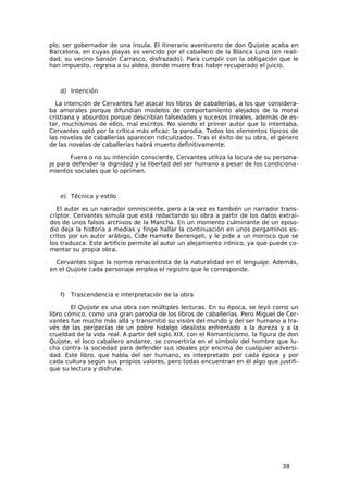 plo, ser gobernador de una ínsula. El itinerario aventurero de don Quijote acaba en
Barcelona, en cuyas playas es vencido por el caballero de la Blanca Luna (en reali-
dad, su vecino Sansón Carrasco, disfrazado). Para cumplir con la obligación que le
han impuesto, regresa a su aldea, donde muere tras haber recuperado el juicio.



   d) Intención

  La intención de Cervantes fue atacar los libros de caballerías, a los que considera-
ba amorales porque difundían modelos de comportamiento alejados de la moral
cristiana y absurdos porque describían falsedades y sucesos irreales, además de es-
tar, muchísimos de ellos, mal escritos. No siendo el primer autor que lo intentaba,
Cervantes optó por la crítica más eficaz: la parodia. Todos los elementos típicos de
las novelas de caballerías aparecen ridiculizados. Tras el éxito de su obra, el género
de las novelas de caballerías habrá muerto definitivamente.

       Fuera o no su intención consciente, Cervantes utiliza la locura de su persona-
je para defender la dignidad y la libertad del ser humano a pesar de los condiciona-
mientos sociales que lo oprimen.



   e) Técnica y estilo

   El autor es un narrador omnisciente, pero a la vez es también un narrador trans-
criptor. Cervantes simula que está redactando su obra a partir de los datos extraí-
dos de unos falsos archivos de la Mancha. En un momento culminante de un episo-
dio deja la historia a medias y finge hallar la continuación en unos pergaminos es-
critos por un autor arábigo, Cide Hamete Benengeli, y le pide a un morisco que se
los traduzca. Este artificio permite al autor un alejamiento irónico, ya que puede co-
mentar su propia obra.

  Cervantes sigue la norma renacentista de la naturalidad en el lenguaje. Además,
en el Quijote cada personaje emplea el registro que le corresponde.



   f)   Trascendencia e interpretación de la obra

        El Quijote es una obra con múltiples lecturas. En su época, se leyó como un
libro cómico, como una gran parodia de los libros de caballerías. Pero Miguel de Cer-
vantes fue mucho más allá y transmitió su visión del mundo y del ser humano a tra-
vés de las peripecias de un pobre hidalgo idealista enfrentado a la dureza y a la
crueldad de la vida real. A partir del siglo XIX, con el Romanticismo, la figura de don
Quijote, el loco caballero andante, se convertiría en el símbolo del hombre que lu-
cha contra la sociedad para defender sus ideales por encima de cualquier adversi-
dad. Este libro, que habla del ser humano, es interpretado por cada época y por
cada cultura según sus propios valores, pero todas encuentran en él algo que justifi-
que su lectura y disfrute.




                                                                                 38
 