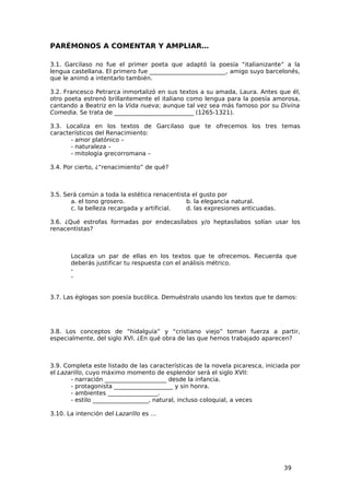PARÉMONOS A COMENTAR Y AMPLIAR…

3.1. Garcilaso no fue el primer poeta que adaptó la poesía “italianizante” a la
lengua castellana. El primero fue __________________________, amigo suyo barcelonés,
que le animó a intentarlo también.

3.2. Francesco Petrarca inmortalizó en sus textos a su amada, Laura. Antes que él,
otro poeta estrenó brillantemente el italiano como lengua para la poesía amorosa,
cantando a Beatriz en la Vida nueva; aunque tal vez sea más famoso por su Divina
Comedia. Se trata de ___________________________ (1265-1321).

3.3. Localiza en los textos de Garcilaso que te ofrecemos los tres temas
característicos del Renacimiento:
       - amor platónico –
       - naturaleza –
       - mitología grecorromana –

3.4. Por cierto, ¿“renacimiento” de qué?



3.5. Será común a toda la estética renacentista el gusto por
       a. el tono grosero.                    b. la elegancia natural.
       c. la belleza recargada y artificial.  d. las expresiones anticuadas.

3.6. ¿Qué estrofas formadas por endecasílabos y/o heptasílabos solían usar los
renacentistas?



       Localiza un par de ellas en los textos que te ofrecemos. Recuerda que
       deberás justificar tu respuesta con el análisis métrico.
       -
       -


3.7. Las églogas son poesía bucólica. Demuéstralo usando los textos que te damos:




3.8. Los conceptos de “hidalguía” y “cristiano viejo” toman fuerza a partir,
especialmente, del siglo XVI. ¿En qué obra de las que hemos trabajado aparecen?



3.9. Completa este listado de las características de la novela picaresca, iniciada por
el Lazarillo, cuyo máximo momento de esplendor será el siglo XVII:
       - narración _____________________ desde la infancia.
       - protagonista ____________________ y sin honra.
       - ambientes _________________.
       - estilo ___________________, natural, incluso coloquial, a veces

3.10. La intención del Lazarillo es …




                                                                                39
 