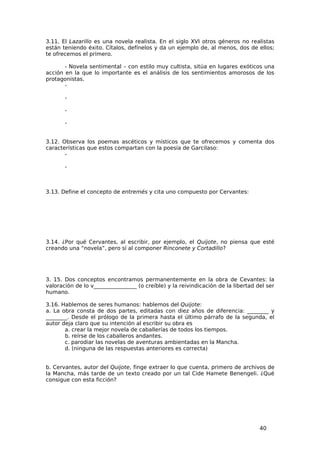 3.11. El Lazarillo es una novela realista. En el siglo XVI otros géneros no realistas
están teniendo éxito. Cítalos, defínelos y da un ejemplo de, al menos, dos de ellos;
te ofrecemos el primero.

       - Novela sentimental – con estilo muy cultista, sitúa en lugares exóticos una
acción en la que lo importante es el análisis de los sentimientos amorosos de los
protagonistas.
       -

       -

       -

       -


3.12. Observa los poemas ascéticos y místicos que te ofrecemos y comenta dos
características que estos compartan con la poesía de Garcilaso:
       -

       -



3.13. Define el concepto de entremés y cita uno compuesto por Cervantes:




3.14. ¿Por qué Cervantes, al escribir, por ejemplo, el Quijote, no piensa que esté
creando una “novela”, pero sí al componer Rinconete y Cortadillo?




3. 15. Dos conceptos encontramos permanentemente en la obra de Cevantes: la
valoración de lo v________________ (o creíble) y la reivindicación de la libertad del ser
humano.

3.16. Hablemos de seres humanos: hablemos del Quijote:
a. La obra consta de dos partes, editadas con diez años de diferencia: ________ y
________. Desde el prólogo de la primera hasta el último párrafo de la segunda, el
autor deja claro que su intención al escribir su obra es
       a. crear la mejor novela de caballerías de todos los tiempos.
       b. reírse de los caballeros andantes.
       c. parodiar las novelas de aventuras ambientadas en la Mancha.
       d. (ninguna de las respuestas anteriores es correcta)


b. Cervantes, autor del Quijote, finge extraer lo que cuenta, primero de archivos de
la Mancha, más tarde de un texto creado por un tal Cide Hamete Benengeli. ¿Qué
consigue con esta ficción?




                                                                                   40
 