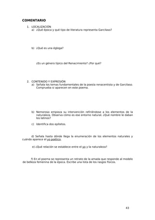 COMENTARIO
   1. LOCALIZACIÓN
      a) ¿Qué época y qué tipo de literatura representa Garcilaso?




      b) ¿Qué es una égloga?




          ¿Es un género típico del Renacimiento? ¿Por qué?




   2. CONTENIDO Y EXPRESIÓN
      a) Señala los temas fundamentales de la poesía renacentista y de Garcilaso.
         Comprueba si aparecen en este poema.




      b) Nemoroso empieza su intervención refiriéndose a los elementos de la
         naturaleza. Observa cómo es ese entorno natural. ¿Qué nombre le daban
         los latinos?

      c) Identifica dos epítetos.



      d) Señala hasta dónde llega la enumeración de los elementos naturales y
cuándo aparece el yo poético.

       e) ¿Qué relación se establece entre el yo y la naturaleza?



       f) En el poema se representa un retrato de la amada que responde al modelo
de belleza femenina de la época. Escribe una lista de los rasgos físicos.




                                                                           43
 
