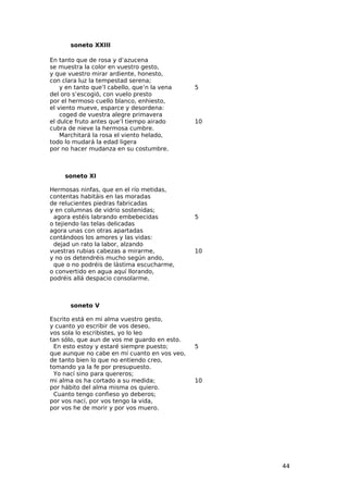 soneto XXIII

En tanto que de rosa y d’azucena
se muestra la color en vuestro gesto,
y que vuestro mirar ardiente, honesto,
con clara luz la tempestad serena;
    y en tanto que’l cabello, que’n la vena   5
del oro s’escogió, con vuelo presto
por el hermoso cuello blanco, enhiesto,
el viento mueve, esparce y desordena:
    coged de vuestra alegre primavera
el dulce fruto antes que’l tiempo airado      10
cubra de nieve la hermosa cumbre.
    Marchitará la rosa el viento helado,
todo lo mudará la edad ligera
por no hacer mudanza en su costumbre.



     soneto XI

Hermosas ninfas, que en el río metidas,
contentas habitáis en las moradas
de relucientes piedras fabricadas
y en columnas de vidrio sostenidas;
 agora estéis labrando embebecidas            5
o tejiendo las telas delicadas
agora unas con otras apartadas
contándoos los amores y las vidas:
 dejad un rato la labor, alzando
vuestras rubias cabezas a mirarme,            10
y no os detendréis mucho según ando,
 que o no podréis de lástima escucharme,
o convertido en agua aquí llorando,
podréis allá despacio consolarme.



       soneto V

Escrito está en mi alma vuestro gesto,
y cuanto yo escribir de vos deseo,
vos sola lo escribistes, yo lo leo
tan sólo, que aun de vos me guardo en esto.
 En esto estoy y estaré siempre puesto;       5
que aunque no cabe en mí cuanto en vos veo,
de tanto bien lo que no entiendo creo,
tomando ya la fe por presupuesto.
 Yo nací sino para quereros;
mi alma os ha cortado a su medida;            10
por hábito del alma misma os quiero.
 Cuanto tengo confieso yo deberos;
por vos nací, por vos tengo la vida,
por vos he de morir y por vos muero.




                                                   44
 