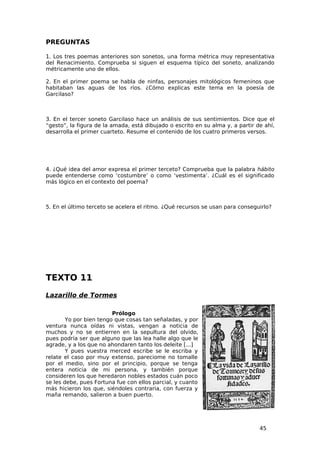 PREGUNTAS

1. Los tres poemas anteriores son sonetos, una forma métrica muy representativa
del Renacimiento. Comprueba si siguen el esquema típico del soneto, analizando
métricamente uno de ellos.

2. En el primer poema se habla de ninfas, personajes mitológicos femeninos que
habitaban las aguas de los ríos. ¿Cómo explicas este tema en la poesía de
Garcilaso?



3. En el tercer soneto Garcilaso hace un análisis de sus sentimientos. Dice que el
“gesto”, la figura de la amada, está dibujado o escrito en su alma y, a partir de ahí,
desarrolla el primer cuarteto. Resume el contenido de los cuatro primeros versos.




4. ¿Qué idea del amor expresa el primer terceto? Comprueba que la palabra hábito
puede entenderse como ‘costumbre’ o como ‘vestimenta’. ¿Cuál es el significado
más lógico en el contexto del poema?



5. En el último terceto se acelera el ritmo. ¿Qué recursos se usan para conseguirlo?




TEXTO 11
Lazarillo de Tormes

                         Prólogo
        Yo por bien tengo que cosas tan señaladas, y por
ventura nunca oídas ni vistas, vengan a noticia de
muchos y no se entierren en la sepultura del olvido,
pues podría ser que alguno que las lea halle algo que le
agrade, y a los que no ahondaren tanto los deleite [...]
        Y pues vuestra merced escribe se le escriba y
relate el caso por muy extenso, pareciome no tomalle
por el medio, sino por el principio, porque se tenga
entera noticia de mi persona, y también porque
consideren los que heredaron nobles estados cuán poco
se les debe, pues Fortuna fue con ellos parcial, y cuanto
más hicieron los que, siéndoles contraria, con fuerza y
maña remando, salieron a buen puerto.




                                                                                45
 