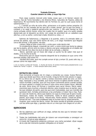 Tratado Primero
                        Cuenta Lázaro su vida, y cuyo hijo fue

        Pues sepa vuestra merced ante todas cosas que a mí llaman Lázaro de
Tormes, hijo de Tome González y de Antonia Pérez, naturales de Tejares, aldea de
Salamanca. Mi nacimiento fue dentro del río Tormes (1), por la cual causa tome el
sobrenombre. [...]
        [...] siendo yo niño de ocho años, achacaron a mi padre ciertas sangrías (2)
mal hechas en los costales de los que allí a moler venían, por lo que fue preso, y
confesó y no negó y padeció persecución por justicia. [...]En este tiempo se hizo
cierta armada contra moros, entre los cuales fue mi padre, que a la sazón estaba
desterrado por el desastre ya dicho, con cargo de acemilero de un caballero que
allá fue, y con su señor, como leal criado, feneció su vida.[…]

        Salimos de Salamanca, y llegando a la puente, está a la entrada della un
animal de piedra, que casi tiene forma de toro, y el ciego mandome que llegase
cerca del animal, y allí puesto, me dijo:
        -Lázaro, llega el oído a este toro, y oirás gran ruido dentro del.
        Yo simplemente llegué, creyendo ser ansí; y como sintió que tenía la cabeza
par de la piedra, afirmó recio la mano y diome una gran calabazada en el diablo del
toro, que más de tres días me duró el dolor de la cornada, y díjome:
        -Necio, aprende que el mozo del ciego un punto ha de saber más que el
diablo, y rio mucho la burla.
        Pareciome que en aquel instante desperté de la simpleza en que como niño
dormido estaba. Dije entre mí:
        -Verdad dice este, que me cumple avivar el ojo y avisar (3), pues solo soy, y
pensar cómo me sepa valer.

1. En un molino a orillas del Tormes. 2. Hurtos de harina. El nombre Tomé alude probablemente a sus
hábitos de “tomar” lo ajeno. 3. Estar siempre sobre aviso, alerta.




        RETRATO DEL CIEGO
        Pues tornando al bueno de mi ciego y contando sus cosas, Vuesa Merced
        sepa que desde que Dios crió el mundo, ninguno formó más astuto ni sagaz.
        En su oficio era un águila: ciento y tantas oraciones sabía de coro; un tono
        bajo, reposado y muy sonable, que hacía resonar la iglesia donde rezaba; un
5       rostro humilde y devoto, que con muy buen continente ponía cuando rezaba,
        sin hacer gestos ni visajes con boca ni ojos como otros suelen hacer. Allende
        de esto, tenía otras mil formas y maneras para sacar dinero. Decía saber
        oraciones para muchos y diversos efectos: para mujeres que no parían, para
        las que estaban de parto, para las que eran malcasadas, que sus maridos las
10      quisiesen bien. Echaba pronósticos a las preñadas si traían hijo o hija. Pues
        en caso de medicina, decía que Galeno no supo la mitad que él para muela,
        desmayos, males de madre. Finalmente, nadie le decía padecer alguna
        pasión, que luego no le decía: “Haced esto, haréis estotro, cosed tal yerba,
        tomad tal raíz”. Con esto andábase todo el mundo tras él, especialmente
15      mujeres, que cuanto les decía, creían. De éstas sacaba él grandes provechos
        con las artes que digo, y ganaba más en un mes que cien ciegos en un año.

EJERCICIOS
     1. De los adjetivos que califican al ciego, señala los dos que lo retratan mejor
        psicológicamente.

     2. Todas las habilidades del amo de Lázaro van encaminadas a conseguir un
        único fin. ¿Cuál es este objetivo?
     3. A través del fragmento podemos entrever una cierta sociedad. ¿Qué rasgos
        de la vida del momento quedan reflejados en el texto?


                                                                                            46
 