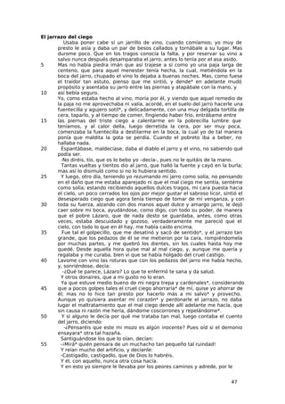 El jarrazo del ciego
           Usaba poner cabe sí un jarrillo de vino, cuando comíamos; yo muy de
       presto le asía y daba un par de besos callados y tornábale a su lugar. Mas
       durome poco. Que en los tragos conocía la falta, y por reservar su vino a
       salvo nunca después desamparaba el jarro, antes lo tenía por el asa asido.
5      Mas no había piedra imán que así trajese a sí como yo una paja larga de
       centeno, que para aquel menester tenía hecha, la cual, metiéndola en la
       boca del jarro, chupado el vino lo dejaba a buenas noches. Mas, como fuese
       el traidor tan astuto, pienso que me sintió, y dende* en adelante mudó
       propósito y asentaba su jarro entre las piernas y atapábale con la mano, y
10     así bebía seguro.
       Yo, como estaba hecho al vino, moría por él, y viendo que aquel remedio de
       la paja no me aprovechaba ni valía, acordé, en el suelo del jarro hacerle una
       fuentecilla y agujero sotil*, y delicadamente, con una muy delgada tortilla de
       cera, taparlo, y al tiempo de comer, fingiendo haber frío, entrábame entre
15     las piernas del triste ciego a calentarme en la pobrecilla lumbre que
       teníamos, y al calor della, luego derretida la cera, por ser muy poca,
       comenzaba la fuentecilla a destilarme en la boca, la cual yo de tal manera
       ponía que maldita la gota se perdía. Cuando el pobreto iba a beber, no
       hallaba nada.
20       Espantábase, maldecíase, daba al diablo el jarro y el vino, no sabiendo qué
       podía ser.
         -No diréis, tío, que os lo bebo yo –decía-, pues no le quitáis de la mano.
         Tantas vueltas y tientos dio al jarro, que halló la fuente y cayó en la burla;
       mas así lo disimuló como si no lo hubiera sentido.
25       Y luego, otro día, teniendo yo rezumando mi jarro como solía, no pensando
       en el daño que me estaba aparejado ni que el mal ciego me sentía, sentéme
       como solía; estando recibiendo aquellos dulces tragos, mi cara puesta hacia
       el cielo, un poco cerrados los ojos por mejor gustar el sabroso licor, sintió el
       desesperado ciego que agora tenía tiempo de tomar de mí venganza, y con
30     toda su fuerza, alzando con dos manos aquel dulce y amargo jarro, le dejó
       caer sobre mi boca, ayudándose, como digo, con todo su poder, de manera
       que el pobre Lázaro, que de nada desto se guardaba, antes, como otras
       veces, estaba descuidado y gozoso, verdaderamente me pareció que el
       cielo, con todo lo que en él hay, me había caído encima.
35       Fue tal el golpecillo, que me desatinó y sacó de sentido*, y el jarrazo tan
       grande, que los pedazos de él se me metieron por la cara, rompiéndomela
       por muchas partes, y me quebró los dientes, sin los cuales hasta hoy me
       quedé. Desde aquella hora quise mal al mal ciego, y, aunque me quería y
       regalaba y me curaba, bien vi que se había holgado del cruel castigo.
40     Lavome con vino las roturas que con los pedazos del jarro me había hecho,
       y, sonriéndose, decía:
          -¿Qué te parece, Lázaro? Lo que te enfermó te sana y da salud.
         Y otros donaires, que a mi gusto no lo eran.
         Ya que estuve medio bueno de mi negra trepa y cardenales*, considerando
45     que a pocos golpes tales el cruel ciego ahorraría* de mí, quise yo ahorrar de
       él; mas no lo hice tan presto por hacerlo más a mi salvo* y provecho.
       Aunque yo quisiera asentar mi corazón* y perdonarle el jarrazo, no daba
       lugar el maltratamiento que el mal ciego dende allí adelante me hacía, que
       sin causa ni razón me hería, dándome coscorrones y repelándome*.
50       Y si alguno le decía por qué me trataba tan mal, luego contaba el cuento
       del jarro, diciendo:
           -¿Pensaréis que este mi mozo es algún inocente? Pues oíd si el demonio
       ensayara* otra tal hazaña.
         Santiguándose los que lo oían, decían:
55       -¡Mirá* quién pensara de un muchacho tan pequeño tal ruindad!
         Y reían mucho del artificio, y decíanle:
         -Castigadlo, castigadlo, que de Dios lo habréis.
         Y él, con aquello, nunca otra cosa hacía.
         Y en esto yo siempre le llevaba por los peores caminos y adrede, por le


                                                                                 47
 