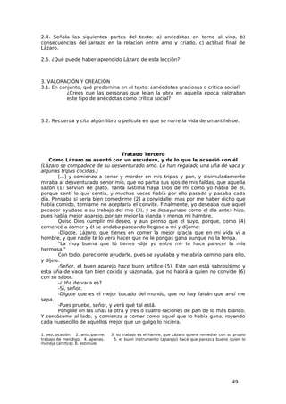 2.4. Señala las siguientes partes del texto: a) anécdotas en torno al vino, b)
consecuencias del jarrazo en la relación entre amo y criado, c) actitud final de
Lázaro.

2.5. ¿Qué puede haber aprendido Lázaro de esta lección?



3. VALORACIÓN Y CREACIÓN
3.1. En conjunto, qué predomina en el texto: ¿anécdotas graciosas o crítica social?
           ¿Crees que las personas que leían la obra en aquella época valoraban
           este tipo de anécdotas como crítica social?



3.2. Recuerda y cita algún libro o película en que se narre la vida de un antihéroe.




                                  Tratado Tercero
   Como Lázaro se asentó con un escudero, y de lo que le acaeció con él
(Lázaro se compadece de su desventurado amo. Le han regalado una uña de vaca y
algunas tripas cocidas.)
        [...] y comienzo a cenar y morder en mis tripas y pan, y disimuladamente
miraba al desventurado senor mío, que no partía sus ojos de mis faldas, que aquella
sazón (1) servían de plato. Tanta lástima haya Dios de mí como yo había de él,
porque sentí lo que sentía, y muchas veces había por ello pasado y pasaba cada
día. Pensaba si sería bien comedirme (2) a convidalle; mas por me haber dicho que
había comido, temíame no aceptaría el convite. Finalmente, yo deseaba que aquel
pecador ayudase a su trabajo del mío (3), y se desayunase como el día antes hizo,
pues había mejor aparejo, por ser mejor la vianda y menos mi hambre.
        Quiso Dios cumplir mi deseo, y aun pienso que el suyo, porque, como (4)
comencé a comer y él se andaba paseando llegose a mí y díjome:
        -Dígote, Lázaro, que tienes en comer la mejor gracia que en mi vida vi a
hombre, y que nadie te lo verá hacer que no le pongas gana aunque no la tenga.
        "La muy buena que tú tienes -dije yo entre mí- te hace parecer la mía
hermosa."
        Con todo, pareciome ayudarle, pues se ayudaba y me abría camino para ello,
y díjele:
        -Señor, el buen aparejo hace buen artífice (5). Este pan está sabrosísimo y
esta uña de vaca tan bien cocida y sazonada, que no habrá a quien no convide (6)
con su sabor.
        -¿Uña de vaca es?
        -Sí, señor.
        -Dígote que es el mejor bocado del mundo, que no hay faisán que ansí me
sepa.
        -Pues pruebe, señor, y verá qué tal está.
        Póngole en las uñas la otra y tres o cuatro raciones de pan de lo más blanco.
Y sentóseme al lado, y comienza a comer como aquel que lo había gana, royendo
cada huesecillo de aquellos mejor que un galgo lo hiciera.

1. vez, ocasión. 2. anticiparme.   3. su trabajo es el hamre, que Lázaro quiere remediar con su propio
trabajo de mendigo. 4. apenas.      5. el buen instrumento (aparejo) hace que parezca bueno quien lo
maneja (artífice). 6. estimule.




                                                                                               49
 