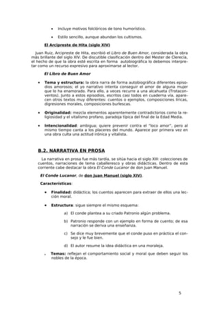 •   Incluye motivos folclóricos de tono humorístico.

             •   Estilo sencillo, aunque abundan los cultismos.

         El Arcipreste de Hita (siglo XIV)

   Juan Ruiz, Arcipreste de Hita, escribió el Libro de Buen Amor, considerada la obra
más brillante del siglo XIV. De discutible clasificación dentro del Mester de Clerecía,
el hecho de que la obra esté escrita en forma autobiográfica lo debemos interpre-
tar como un recurso expresivo para aproximarse al lector.

         El Libro de Buen Amor

   •     Tema y estructura: la obra narra de forma autobiográfica diferentes episo-
         dios amorosos; el yo narrativo intenta conseguir el amor de alguna mujer
         que lo ha enamorado. Para ello, a veces recurre a una alcahueta (Trotacon-
         ventos). Junto a estos episodios, escritos casi todos en cuaderna vía, apare-
         cen otros textos muy diferentes: cuentos o ejemplos, composiciones líricas,
         digresiones morales, composiciones burlescas.

   •     Originalidad: mezcla elementos aparentemente contradictorios como la re-
         ligiosidad y el vitalismo profano, paradoja típica del final de la Edad Media.

   •     Intencionalidad: ambigua; quiere prevenir contra el “loco amor”, pero al
         mismo tiempo canta a los placeres del mundo. Aparece por primera vez en
         una obra culta una actitud irónica y vitalista.



   B.2. NARRATIVA EN PROSA
     La narrativa en prosa fue más tardía, se sitúa hacia el siglo XIII: colecciones de
   cuentos, narraciones de tema caballeresco y obras didácticas. Dentro de esta
   corriente cabe destacar la obra El Conde Lucanor de don Juan Manuel.

       El Conde Lucanor, de don Juan Manuel (siglo XIV).

       Características:

         •   Finalidad: didáctica; los cuentos aparecen para extraer de ellos una lec-
             ción moral.

         •   Estructura: sigue siempre el mismo esquema:

                    a) El conde plantea a su criado Patronio algún problema.

                    b) Patronio responde con un ejemplo en forma de cuento; de esa
                       narración se deriva una enseñanza.

                    c) Se dice muy brevemente que el conde puso en práctica el con-
                       sejo y le fue bien.

                    d) El autor resume la idea didáctica en una moraleja.

         .   Temas: reflejan el comportamiento social y moral que deben seguir los
             nobles de la época.




                                                                                  5
 