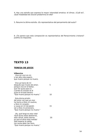 4. Hay una estrofa que expresa la mayor intensidad emotiva: el clímax. ¿Cuál es?,
¿Qué modalidad de oración predomina en ella?



5. Resume la última estrofa. ¿Es representativa del pensamiento del autor?




6. ¿Te parece que esta composición es representativa del Renacimiento cristiano?
Justifica la respuesta.




TEXTO 13
TERESA DE JESÚS

Villancico
  Vivo sin vivir en mí,
y tan alta vida espero,
que muero porque no muero.

 Vivo ya fuera de mí
después que muero de amor;                5
porque vivo en el Señor,
que me quiso para sí;
cuando el corazón le di
puse en él este letrero:
“Que muero porque no muero.”              10

 Esta divina prisión
del amor con que yo vivo
ha hecho a Dios mi cautivo,
y libre mi corazón;
y causa en mí tal pasión                  15
ver a Dios mi prisionero,
“Que muero porque no muero.”

 ¡Ay, qué larga es esta vida!
¡Qué duros estos destierros,
esta cárcel, estos hierros                20
en que el alma está metida!
Sólo esperar la salida
me causa dolor tan fiero,
“Que muero porque no muero.”


                                                                             54
 