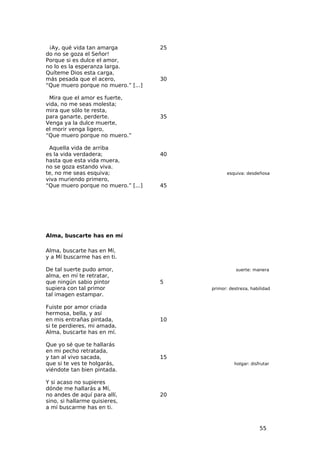 ¡Ay, qué vida tan amarga            25
do no se goza el Señor!
Porque si es dulce el amor,
no lo es la esperanza larga.
Quíteme Dios esta carga,
más pesada que el acero,             30
“Que muero porque no muero.” [...]

 Mira que el amor es fuerte,
vida, no me seas molesta;
mira que sólo te resta,
para ganarte, perderte.              35
Venga ya la dulce muerte,
el morir venga ligero,
“Que muero porque no muero.”

 Aquella vida de arriba
es la vida verdadera;                40
hasta que esta vida muera,
no se goza estando viva.
te, no me seas esquiva;                          esquiva: desdeñosa
viva muriendo primero,
“Que muero porque no muero.” [...]   45




Alma, buscarte has en mí

Alma, buscarte has en Mí,
y a Mí buscarme has en ti.

De tal suerte pudo amor,                             suerte: manera
alma, en mí te retratar,
que ningún sabio pintor              5
supiera con tal primor                    primor: destreza, habilidad
tal imagen estampar.

Fuiste por amor criada
hermosa, bella, y así
en mis entrañas pintada,             10
si te perdieres, mi amada,
Alma, buscarte has en mí.

Que yo sé que te hallarás
en mi pecho retratada,
y tan al vivo sacada,                15
que si te ves te holgarás,                          holgar: disfrutar
viéndote tan bien pintada.

Y si acaso no supieres
dónde me hallarás a Mí,
no andes de aquí para allí,          20
sino, si hallarme quisieres,
a mí buscarme has en ti.


                                                                55
 