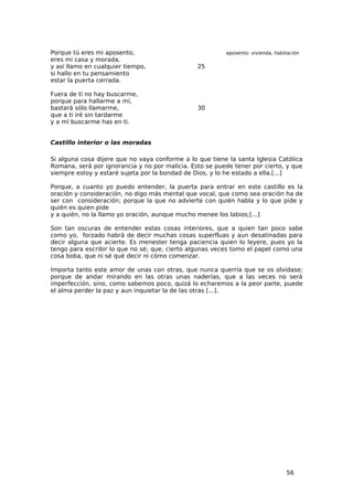 Porque tú eres mi aposento,                              aposento: vivienda, habitación
eres mi casa y morada,
y así llamo en cualquier tiempo,                25
si hallo en tu pensamiento
estar la puerta cerrada.

Fuera de ti no hay buscarme,
porque para hallarme a mí,
bastará sólo llamarme,                          30
que a ti iré sin tardarme
y a mí buscarme has en ti.


Castillo interior o las moradas

Si alguna cosa dijere que no vaya conforme a lo que tiene la santa Iglesia Católica
Romana, será por ignorancia y no por malicia. Esto se puede tener por cierto, y que
siempre estoy y estaré sujeta por la bondad de Dios, y lo he estado a ella.[...]

Porque, a cuanto yo puedo entender, la puerta para entrar en este castillo es la
oración y consideración, no digo más mental que vocal, que como sea oración ha de
ser con consideración; porque la que no advierte con quién habla y lo que pide y
quién es quien pide
y a quién, no la llamo yo oración, aunque mucho menee los labios;[...]

Son tan oscuras de entender estas cosas interiores, que a quien tan poco sabe
como yo, forzado habrá de decir muchas cosas superfluas y aun desatinadas para
decir alguna que acierte. Es menester tenga paciencia quien lo leyere, pues yo la
tengo para escribir lo que no sé; que, cierto algunas veces tomo el papel como una
cosa boba, que ni sé qué decir ni cómo comenzar.

Importa tanto este amor de unas con otras, que nunca querría que se os olvidase;
porque de andar mirando en las otras unas naderías, que a las veces no será
imperfección, sino, como sabemos poco, quizá lo echaremos a la peor parte, puede
el alma perder la paz y aun inquietar la de las otras [...].




                                                                                 56
 