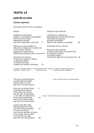 TEXTO 14
JUAN DE LA CRUZ

Cántico espiritual

Canciones entre el alma y el Esposo

Esposa                                             Pregunta a las criaturas

¿Adónde te escondiste,                             ¡Oh bosques y espesuras,
Amado, y me dejaste con gemido?                    plantadas por la mano del Amado!
Como el ciervo huiste,                             ¡Oh prado de verduras,
habiéndome herido;                                 de flores esmaltado!
salí tras ti clamando, y eras ido. 5               Decid si por vosotros ha pasado.                20

Pastores, los que fuerdes (1)                      Respuesta de las criaturas
allá por las majadas (2) al otero (3):
si por ventura vierdes                             Mil gracias derramando
aquel que yo más quiero,                           pasó por estos sotos con presura (4),
decidle que adolezco, peno y muero.10              e, yéndolos mirando,
                                                   con sola su figura
Buscando mis amores,                               vestidos los dejó de su hermosura (5). 25
iré por esos montes y riberas;
ni cogeré las flores,
ni temeré las fieras,
y pasaré los fuertes y fronteras.          15

1. fuerdes: fuéredes, fueseis; el mismo fenómeno en vierdes. 2. majadas: refugios de ganados y
pastores. 3. otero: cerro.           4. presura: prisa.      5. hermosura con h aspirada.




Tras de un amoroso lance,                                   lance: acción de echar la red para pescar.
y no de esperanza falto,
volé tan alto, tan alto,
que le di a la caza alcance.

Para que yo alcance diese             5
a aqueste lance divino,
tanto volar me convino
que de vista me perdiese;
y, con todo, en este trance                 trance: momento crítico y decisivo por el que pasa alguien.
en el vuelo quedé falto;              10
mas el amor fue tan alto,
que le di a la caza alcance.

Cuanto más alto subía
deslumbróseme la vista,
y la más fuerte conquista     15
en oscuro se hacía;
mas, por ser de amor el lance
di un ciego y oscuro salto,
y fui tan alto, tan alto,
que le di a la caza alcance.  20




                                                                                                 57
 