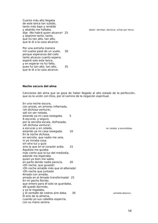 Cuanto más alto llegaba
de este lance tan subido,
tanto más bajo y rendido
y abatido me hallaba;                          abatir: derribar, derrocar, echar por tierra.
dije: ¡No habrá quien alcance! 25
y abatime tanto, tanto,
que fui tan alto, tan alto,
que le di a la caza alcance.

Por una extraña manera
mil vuelos pasé de un vuelo,   30
porque esperanza del cielo
tanto alcanza cuanto espera;
esperé solo este lance,
y en esperar no fui falto,
pues fui tan alto, tan alto,   35
que le di a la caza alcance.




Noche oscura del alma

Canciones del alma que se goza de haber llegado al alto estado de la perfección,
que es la unión con Dios, por el camino de la negación espiritual.

En una noche oscura,
con ansias, en amores inflamada,
¡oh dichosa ventura!,
salí sin ser notada,
estando ya mi casa sosegada.        5
A escuras, y segura
por la secreta escala, disfrazada,
¡oh dichosa ventura!,
a escuras y en celada,                                          en celada: a escondidas.
estando ya mi casa sosegada.        10
En la noche dichosa,
en secreto, que nadie me veía,
ni yo miraba cosa,
sin otra luz y guía
sino la que en el corazón ardía.    15
Aquésta me guiaba
más cierto que la luz del mediodía,
adonde me esperaba
quien yo bien me sabía,
en parte donde nadie parecía.       20
¡Oh noche, que guiaste!
¡Oh noche amable más que el alborada!
¡Oh noche que juntaste
Amado con amada,
amada en el Amado transformada! 25
En mi pecho florido,
que entero para él solo se guardaba,
allí quedó dormido,
y yo le regalaba,
y el ventalle de cedros aire daba.    30                              ventalle:abanico.
El aire de la almena,
cuando yo sus cabellos esparcía,
con su mano serena


                                                                                     58
 