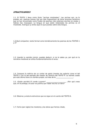 ¿PRACTICAMOS?

1.1. El TEXTO 1 lleva como título “jarchas mozárabes”. Las jarchas son, ya lo
puedes ver, poemas breves (tal vez solo fragmentos) de tema amoroso femenino
que se han encontrado como finales de poemas más extensos escritos en árabe o
hebreo (las moaxajas). La lengua en que están redactadas las jarchas es el
mozárabe. Averigua (y anota aquí) lo que puedas sobre esta lengua.




1.2¿Qué comparten, tanto formal como temáticamente los poemas de los TEXTOS 1
y 2?




1.3. Usando tu sentido común, puedes deducir, si no lo sabes ya, por qué en la
narrativa medieval se utiliza fundamentalmente el verso.




1.4. Compara la métrica de un cantar de gesta (mester de juglaría) como el del
TEXTO 3 con la del ejemplo del mester de clerecía del TEXTO 4. La estrofa usada
por este último tiene un nombre propio; se trata de la ______________________.

1.5. ¿Quién escribió El conde Lucanor? _________________________. ¿Por qué crees
que, en el prólogo, el autor se justifica por haber escrito un libro?




1.6. Observa y anota la estructura que se sigue en el cuento del TEXTO 6.




1.7. Fecha (por siglos) los mesteres y las obras que hemos citado.




                                                                            6
 