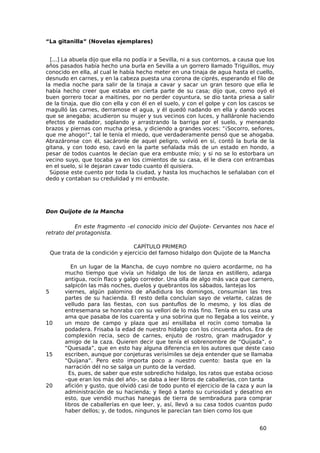 “La gitanilla” (Novelas ejemplares)


  [...] La abuela dijo que ella no podía ir a Sevilla, ni a sus contornos, a causa que los
años pasados había hecho una burla en Sevilla a un gorrero llamado Triguillos, muy
conocido en ella, al cual le había hecho meter en una tinaja de agua hasta el cuello,
desnudo en carnes, y en la cabeza puesta una corona de ciprés, esperando el filo de
la media noche para salir de la tinaja a cavar y sacar un gran tesoro que ella le
había hecho creer que estaba en cierta parte de su casa; dijo que, como oyó el
buen gorrero tocar a maitines, por no perder coyuntura, se dio tanta priesa a salir
de la tinaja, que dio con ella y con él en el suelo, y con el golpe y con los cascos se
magulló las carnes, derramose el agua, y él quedó nadando en ella y dando voces
que se anegaba; acudieron su mujer y sus vecinos con luces, y halláronle haciendo
efectos de nadador, soplando y arrastrando la barriga por el suelo, y meneando
brazos y piernas con mucha priesa, y diciendo a grandes voces: “¡Socorro, señores,
que me ahogo!”, tal le tenía el miedo, que verdaderamente pensó que se ahogaba.
Abrazáronse con él, sacáronle de aquel peligro, volvió en sí, contó la burla de la
gitana, y con todo eso, cavó en la parte señalada más de un estado en hondo, a
pesar de todos cuantos le decían que era embuste mío; y si no se lo estorbara un
vecino suyo, que tocaba ya en los cimientos de su casa, él le diera con entrambas
en el suelo, si le dejaran cavar todo cuanto él quisiera.
  Súpose este cuento por toda la ciudad, y hasta los muchachos le señalaban con el
dedo y contaban su credulidad y mi embuste.




Don Quijote de la Mancha

           En este fragmento –el conocido inicio del Quijote- Cervantes nos hace el
retrato del protagonista.

                                   CAPÍTULO PRIMERO
    Que trata de la condición y ejercicio del famoso hidalgo don Quijote de la Mancha

            En un lugar de la Mancha, de cuyo nombre no quiero acordarme, no ha
         mucho tiempo que vivía un hidalgo de los de lanza en astillero, adarga
         antigua, rocín flaco y galgo corredor. Una olla de algo más vaca que carnero,
         salpicón las más noches, duelos y quebrantos los sábados, lantejas los
5        viernes, algún palomino de añadidura los domingos, consumían las tres
         partes de su hacienda. El resto della concluían sayo de velarte, calzas de
         velludo para las fiestas, con sus pantuflos de lo mesmo, y los días de
         entresemana se honraba con su vellorí de lo más fino. Tenía en su casa una
         ama que pasaba de los cuarenta y una sobrina que no llegaba a los veinte, y
10       un mozo de campo y plaza que así ensillaba el rocín como tomaba la
         podadera. Frisaba la edad de nuestro hidalgo con los cincuenta años. Era de
         complexión recia, seco de carnes, enjuto de rostro, gran madrugador y
         amigo de la caza. Quieren decir que tenía el sobrenombre de “Quijada”, o
         “Quesada”, que en esto hay alguna diferencia en los autores que deste caso
15       escriben, aunque por conjeturas verisímiles se deja entender que se llamaba
         “Quijana”. Pero esto importa poco a nuestro cuento: basta que en la
         narración dél no se salga un punto de la verdad.
           Es, pues, de saber que este sobredicho hidalgo, los ratos que estaba ocioso
         –que eran los más del año-, se daba a leer libros de caballerías, con tanta
20       afición y gusto, que olvidó casi de todo punto el ejercicio de la caza y aun la
         administración de su hacienda; y llegó a tanto su curiosidad y desatino en
         esto, que vendió muchas hanegas de tierra de sembradura para comprar
         libros de caballerías en que leer, y, así, llevó a su casa todos cuantos pudo
         haber dellos; y, de todos, ningunos le parecían tan bien como los que


                                                                                    60
 