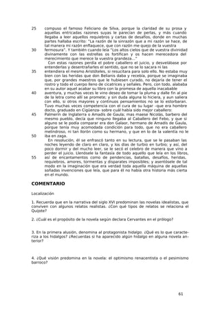 25     compuso el famoso Feliciano de Silva, porque la claridad de su prosa y
       aquellas entricadas razones suyas le parecían de perlas, y más cuando
       llegaba a leer aquellos requiebros y cartas de desafíos, donde en muchas
       partes hallaba escrito: “La razón de la sinrazón que a mi razón se hace, de
       tal manera mi razón enflaquece, que con razón me quejo de la vuestra
30     fermosura”. Y también cuando leía “Los altos cielos que de vuestra divinidad
       divinamente con las estrellas os fortifican y os hacen merecedora del
       merecimiento que merece la vuestra grandeza…”
          Con estas razones perdía el pobre caballero el juicio, y desvelábase por
       entenderlas y desentrañarles el sentido, que no se lo sacara ni las
35     entendiera el mesmo Aristóteles, si resucitara para solo ello. No estaba muy
       bien con las heridas que don Belianis daba y recebía, porque se imaginaba
       que, por grandes maestros que le hubiesen curado, no dejaría de tener el
       rostro y todo el cuerpo lleno de cicatrices y señales. Pero, con todo, alababa
       en su autor aquel acabar su libro con la promesa de aquella inacabable
40     aventura, y muchas veces le vino deseo de tomar la pluma y dalle fin al pie
       de la letra como allí se promete; y sin duda alguna lo hiciera, y aun saliera
       con ello, si otros mayores y continuos pensamientos no se lo estorbaran.
       Tuvo muchas veces competencia con el cura de su lugar –que era hombre
       docto, graduado en Cigüenza- sobre cuál había sido mejor caballero:
45     Palmerín de Inglaterra o Amadís de Gaula; mas maese Nicolás, barbero del
       mesmo pueblo, decía que ninguno llegaba al Caballero del Febo, y que si
       alguno se le podía comparar era don Galaor, hermano de Amadís de Gaula,
       porque tenía muy acomodada condición para todo, que no era caballero
       melindroso, ni tan llorón como su hermano, y que en lo de la valentía no le
50     iba en zaga.
          En resolución, él se enfrascó tanto en su lectura, que se le pasaban las
       noches leyendo de claro en claro, y los días de turbio en turbio; y así, del
       poco dormir y del mucho leer, se le secó el celebro de manera que vino a
       perder el juicio. Llenósele la fantasía de todo aquello que leía en los libros,
55     así de encantamentos como de pendencias, batallas, desafíos, heridas,
       requiebros, amores, tormentas y disparates imposibles; y asentósele de tal
       modo en la imaginación que era verdad toda aquella máquina de aquellas
       soñadas invenciones que leía, que para él no había otra historia más cierta
       en el mundo.

COMENTARIO

Localización

1. Recuerda que en la narrativa del siglo XVI predominan las novelas idealistas, que
conviven con algunos relatos realistas. ¿Con qué tipos de relatos se relaciona el
Quijote?

2. ¿Cuál es el propósito de la novela según declara Cervantes en el prólogo?


3. En la primera alusión, denomina al protagonista hidalgo. ¿Qué es lo que caracte-
riza a los hidalgos? ¿Recuerdas si ha aparecido algún hidalgo en alguna novela an-
terior?



4. ¿Qué visión predomina en la novela: el optimismo renacentista o el pesimismo
barroco?




                                                                                61
 