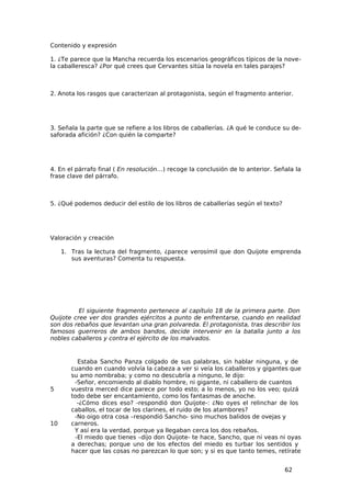 Contenido y expresión

1. ¿Te parece que la Mancha recuerda los escenarios geográficos típicos de la nove-
la caballeresca? ¿Por qué crees que Cervantes sitúa la novela en tales parajes?



2. Anota los rasgos que caracterizan al protagonista, según el fragmento anterior.




3. Señala la parte que se refiere a los libros de caballerías. ¿A qué le conduce su de-
saforada afición? ¿Con quién la comparte?




4. En el párrafo final ( En resolución…) recoge la conclusión de lo anterior. Señala la
frase clave del párrafo.



5. ¿Qué podemos deducir del estilo de los libros de caballerías según el texto?




Valoración y creación

     1. Tras la lectura del fragmento, ¿parece verosímil que don Quijote emprenda
        sus aventuras? Comenta tu respuesta.




          El siguiente fragmento pertenece al capítulo 18 de la primera parte. Don
Quijote cree ver dos grandes ejércitos a punto de enfrentarse, cuando en realidad
son dos rebaños que levantan una gran polvareda. El protagonista, tras describir los
famosos guerreros de ambos bandos, decide intervenir en la batalla junto a los
nobles caballeros y contra el ejército de los malvados.


          Estaba Sancho Panza colgado de sus palabras, sin hablar ninguna, y de
        cuando en cuando volvía la cabeza a ver si veía los caballeros y gigantes que
        su amo nombraba; y como no descubría a ninguno, le dijo:
         -Señor, encomiendo al diablo hombre, ni gigante, ni caballero de cuantos
5       vuestra merced dice parece por todo esto; a lo menos, yo no los veo; quizá
        todo debe ser encantamiento, como los fantasmas de anoche.
          -¿Cómo dices eso? -respondió don Quijote-: ¿No oyes el relinchar de los
        caballos, el tocar de los clarines, el ruido de los atambores?
         -No oigo otra cosa –respondió Sancho- sino muchos balidos de ovejas y
10      carneros.
         Y así era la verdad, porque ya llegaban cerca los dos rebaños.
         -El miedo que tienes –dijo don Quijote- te hace, Sancho, que ni veas ni oyas
        a derechas; porque uno de los efectos del miedo es turbar los sentidos y
        hacer que las cosas no parezcan lo que son; y si es que tanto temes, retírate


                                                                                  62
 