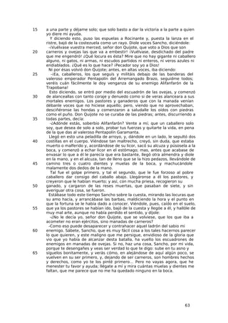 15   a una parte y déjame solo; que solo basto a dar la victoria a la parte a quien
     yo diere mi ayuda.
        Y diciendo esto, puso las espuelas a Rocinante y, puesta la lanza en el
     ristre, bajó de la costezuela como un rayo. Diole voces Sancho, diciéndole:
       -¡Vuélvase vuestra merced, señor don Quijote, que voto a Dios que son
20   carneros y ovejas las que va a embestir! ¡Vuélvase, desdichado del padre
     que me engendró! ¿Qué locura es ésta? Mire que no hay gigante ni caballero
     alguno, ni gatos, ni armas, ni escudos partidos ni enteros, ni veros azules ni
     endiablados. ¿Qué es lo que hace? ¡Pecador soy yo a Dios!
       Ni por ésas volvió don Quijote; antes, en altas voces, iba diciendo:
25       -¡Ea, caballeros, los que seguís y militáis debajo de las banderas del
     valeroso emperador Pentapolín del Arremangado Brazo, seguidme todos;
     veréis cuán fácilmente le doy venganza de su enemigo Alifanfarón de la
     Trapobana!
       Esto diciendo, se entró por medio del escuadrón de las ovejas, y comenzó
30   de alanceallas con tanto coraje y denuedo como si de veras alanceara a sus
     mortales enemigos. Los pastores y ganaderos que con la manada venían
     débanle voces que no hiciese aquello; pero, viendo que no aprovechaban,
     desciñéronse las hondas y comenzaron a saludalle los oídos con piedras
     como el puño. Don Quijote no se curaba de las piedras; antes, discurriendo a
35   todas partes, decía:
        -¿Adónde estás, soberbio Alifanfarón? Vente a mí; que un caballero solo
     soy, que desea de solo a solo, probar tus fuerzas y quitarte la vida, en pena
     de la que das al valeroso Pentapolín Garamanta.
       Llegó en esto una peladilla de arroyo, y, dándole en un lado, le sepultó dos
40   costillas en el cuerpo. Viéndose tan maltrecho, creyó, sin duda, que estaba
     muerto o malferido y, acordándose de su licor, sacó su alcuza y púsosela a la
     boca, y comenzó a echar licor en el estómago; mas, antes que acabase de
     envasar lo que a él le parecía que era bastante, llegó otra almendra y diole
     en la mano, y en el alcuza, tan de lleno que se la hizo pedazos, llevándole de
45   camino tres o cuatro dientes y muelas de la boca, y machucándole
     malamente dos dedos de la mano.
        Tal fue el golpe primero, y tal el segundo, que le fue forzoso al pobre
     caballero dar consigo del caballo abajo. Llegáronse a él los pastores, y
     creyeron que le habían muerto; y así, con mucha priesa, recogieron su
50   ganado, y cargaron de las reses muertas, que pasaban de siete, y sin
     averiguar otra cosa, se fueron.
       Estábase todo este tiempo Sancho sobre la cuesta, mirando las locuras que
     su amo hacía, y arrancábase las barbas, maldiciendo la hora y el punto en
     que la fortuna se le había dado a conocer. Viéndole, pues, caído en el suelo,
55   que ya los pastores se habían ido, bajó de la cuesta y llegóe a él, y hallóle de
     muy mal arte, aunque no había perdido el sentido, y díjole:
        -¿No le decía yo, señor don Quijote, que se volviese, que los que iba a
     acometer no eran ejércitos, sino manadas de carneros?
       -Como eso puede desaparecer y contrahacer aquel ladrón del sabio mi
60   enemigo. Sábete, Sancho, que es muy fácil cosa a los tales hacernos parecer
     lo que quieren, y este maligno que me persigue, envidioso de la gloria que
     vio que yo había de alcanzar desta batalla, ha vuelto los escuadrones de
     enemigos en manadas de ovejas. Si no, haz una cosa, Sancho, por mi vida,
     porque te desengañes y veas ser verdad lo que te digo: sube en tu asno y
65   síguelos bonitamente, y verás cómo, en alejándose de aquí algún poco, se
     vuelven en su ser primero, y, dejando de ser carneros, son hombres hechos
     y derechos, como yo te los pinté primero… Pero no vayas agora, que he
     menester tu favor y ayuda; llégate a mí y mira cuántas muelas y dientes me
     faltan, que me parece que no me ha quedado ninguno en la boca.




                                                                               63
 
