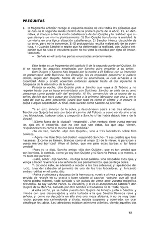 PREGUNTAS

1. El fragmento anterior recoge el esquema básico de casi todos los episodios que
   se dan en la segunda salida (dentro de la primera parte de la obra). Es, en defi-
   nitiva, el choque entre la visión caballeresca de don Quijote y la realidad, que si-
   gue siempre un mismo planteamiento: 1) Don Quijote transforma la realidad: la
   convierte en una típica situación caballeresca. 2) Sancho intenta disuadirle de
   su error, pero no le convence. 3) El protagonista resulta malparado de su aven-
   tura. 4) Cuando Sancho le repite que ha deformado la realidad, don Quijote res-
   ponde que ha sido el escudero quien no ha visto la realidad por obra de encan-
   tamiento.
       • Señala en el texto las partes enunciadas anteriormente.


       Este texto es un fragmento del capítulo X de la segunda parte del Quijote. En
él se narran las argucias empleadas por Sancho para engañar a su señor.
       Don Quijote y Sancho han llegado por la noche a El Toboso con la intención
de presentarse ante Dulcinea. Sin embargo, les es imposible encontrar el palacio
donde, según don Quijote, habría de vivir su enamorada, lo cual achacan a la
oscuridad. Amo y criado acuerdan entonces aplazar hasta el día siguiente la
búsqueda de la mansión y de la dama.
       Pasada la noche, don Quijote pide a Sancho que vaya a El Toboso y no
regrese hasta que se haya entrevistado con Dulcinea. Sancho se aleja de su amo
pensando cómo puede salir del embrollo. Al fin, convencido de la locura de su
señor, decide que hará pasar por Dulcinea a la primera labradora que vea y, en el
caso de que su amo desconfíe, jurará que todo es como él afirma y le echará la
culpa a algún encantador. Al final, todo sucede como Sancho ha previsto.

       Ya en esto salieron de la selva, y descubrieron cerca a las tres aldeanas.
Tendió don Quijote los ojos por todo el camino del Toboso, y como no vio sino a las
tres labradoras, turbose todo, y preguntó a Sancho si las había dejado fuera de la
ciudad.
       –¿Cómo fuera de la ciudad? –respondió–. ¿Por ventura tiene vuesa merced
los ojos en el colodrillo, que no vee que son éstas, las que aquí vienen,
resplandecientes como el mismo sol a mediodía?
       –Yo no veo, Sancho –dijo don Quijote–, sino a tres labradoras sobre tres
borricos.
       –¡Agora me libre Dios del diablo! –respondió Sancho–. Y ¿es posible que tres
hacaneas (1)como se llaman, blancas como el ampo (2) de la nieve, le parezcan a
vuesa merced borricos? ¡Vive el Señor, que me pele estas barbas si tal fuese
verdad!
       –Pues yo te digo, Sancho amigo –dijo don Quijote–, que es tan verdad que
son borricos, o borricas, como yo soy don Quijote y tú Sancho Panza; a lo menos, a
mí tales me parecen.
       –Calle, señor –dijo Sancho–, no diga la tal palabra, sino despabile esos ojos, y
venga a hacer reverencia a la señora de sus pensamientos, que ya llega cerca.
       Y, diciendo esto, se adelantó a recebir a las tres aldeanas; y, apeándose del
rucio, tuvo del cabestro al jumento de una de las tres labradoras, y, hincando
ambas rodillas en el suelo, dijo:
       –Reina y princesa y duquesa de la hermosura, vuestra altivez y grandeza sea
servida de recebir en su gracia y buen talante al cautivo vuestro, que allí está
hecho piedra mármol, todo turbado y sin pulsos de verse ante vuestra magnífica
presencia. Yo soy Sancho Panza, su escudero, y él es el asendereado caballero don
Quijote de la Mancha, llamado por otro nombre el Caballero de la Triste Figura.
       A esta sazón, ya se había puesto don Quijote de hinojos junto a Sancho, y
miraba con ojos desencajados y vista turbada a la que Sancho llamaba reina y
señora, y, como no descubría en ella sino una moza aldeana, y no de muy buen
rostro, porque era carirredonda y chata, estaba suspenso y admirado, sin osar
desplegar los labios. Las labradoras estaban asimismo atónitas, viendo aquellos dos


                                                                                 64
 