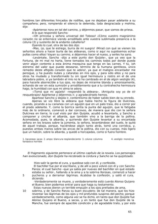 hombres tan diferentes hincados de rodillas, que no dejaban pasar adelante a su
compañera; pero, rompiendo el silencio la detenida, toda desgraciada y mohína,
dijo:
       –Apártense nora en tal del camino, y déjenmos pasar, que vamos de priesa.
       A lo que respondió Sancho:
       –¡Oh princesa y señora universal del Toboso! ¿Cómo vuestro magnánimo
corazón no se enternece viendo arrodillado ante vuestra sublimada presencia a la
coluna (3) y sustento de la andante caballería?
       Oyendo lo cual, otra de las dos dijo:
       –Mas, ¡jo, que te estrego, burra de mi suegro! ¡Mirad con qué se vienen los
señoritos ahora a hacer burla de las aldeanas, como si aquí no supiésemos echar
pullas como ellos! Vayan su camino, e déjenmos hacer el nueso, y serles ha sano.
       –Levántate, Sancho –dijo a este punto don Quijote–, que ya veo que la
Fortuna, de mi mal no harta, tiene tomados los caminos todos por donde pueda
venir algún contento a esta ánima mezquina que tengo en las carnes. Y tú, ¡oh
estremo del valor que puede desearse, término de la humana gentileza, único
remedio deste afligido corazón que te adora!, ya que el maligno encantador me
persigue, y ha puesto nubes y cataratas en mis ojos, y para sólo ellos y no para
otros ha mudado y transformado tu sin igual hermosura y rostro en el de una
labradora pobre, si ya también el mío no le ha cambiado en el de algún vestiglo (4),
para hacerle aborrecible a tus ojos, no dejes de mirarme blanda y amorosamente,
echando de ver en esta sumisión y arrodillamiento que a tu contrahecha hermosura
hago, la humildad con que mi alma te adora.
       –¡Tomá que mi agüelo! –respondió la aldeana–. ¡Amiguita soy yo de oír
resquebrajos! Apártense y déjenmos ir, y agradecérselo hemos.
       Apartose Sancho y dejola ir, contentísimo de haber salido bien de su enredo.
       Apenas se vio libre la aldeana que había hecho la figura de Dulcinea,
cuando, picando a su cananea con un aguijón que en un palo traía, dio a correr por
el prado adelante. Y, como la borrica sentía la punta del aguijón, que le fatigaba
más de lo ordinario, comenzó a dar corcovos, de manera que dio con la señora
Dulcinea en tierra; lo cual visto por don Quijote, acudió a levantarla, y Sancho a
componer y cinchar el albarda, que también vino a la barriga de la pollina.
Acomodada, pues, la albarda, y quiriendo don Quijote levantar a su encantada
señora en los brazos sobre la jumenta, la señora, levantándose del suelo, le quitó
de aquel trabajo, porque, haciéndose algún tanto atrás, tomó una corridica, y,
puestas ambas manos sobre las ancas de la pollina, dio con su cuerpo, más ligero
que un halcón, sobre la albarda, y quedó a horcajadas, como si fuera hombre.

1. hacaneas: jacas 2. ampo: blancura resplandeciente 3. coluna: columna   4. vestiglo: monstruo
fantástico horrible




   El fragmento siguiente pertenece al último capítulo de la novela. Los personajes
han evolucionado, don Quijote ha recobrado la cordura y Sancho se ha quijotizado.

          Hizo salir la gente el cura, y quedose solo con él, y confesóle.
         El bachiller fue por el escribano, y de allí a poco volvió con él y con Sancho
        Panza; el cual Sancho –que ya sabía por nuevas del bachiller en qué estado
        estaba su señor-, hallando a la ama y a la sobrina llorosas, comenzó a hacer
5       pucheros y a derramar lágrimas. Acabóse la confesión, y salió el cura,
        diciendo:
         -Verdaderamente se muere, y verdaderamente está cuerdo Alonso Quijano
        el Bueno; bien podemos entrar para que haga su testamento.
         Estas nuevas dieron un terrible empujón a los ojos preñados de ama,
10      sobrina, y de Sancho Panza su buen escudero; de tal manera, que los hizo
        reventar las lágrimas de los ojos y mil profundos suspiros del pecho; porque
        verdaderamente, como alguna vez se ha dicho, en tanto que don Quijote fue
        Alonso Quijano el Bueno, a secas, y en tanto que fue don Quijote de la
        Mancha, fue siempre de apacible condición y de agradable trato, y por esto


                                                                                         65
 