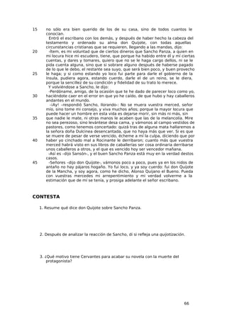 15      no sólo era bien querido de los de su casa, sino de todos cuantos le
        conocían.
          Entró el escribano con los demás, y después de haber hecho la cabeza del
        testamento y ordenado su alma don Quijote, con todas aquellas
        circunstancias cristianas que se requieren, llegando a las mandas, dijo:
20        -Ítem, es mi voluntad que de ciertos dineros que Sancho Panza, a quien en
        mi locura hice mi escudero, tiene, que porque ha habido entre él y mí ciertas
        cuentas, y dares y tomares, quiero que no se le haga cargo dellos, ni se le
        pida cuenta alguna, sino que si sobrare alguno después de haberse pagado
        de lo que le debo, el restante sea suyo, que será bien poco, y buen provecho
25      le haga; y si como estando yo loco fui parte para darle el gobierno de la
        ínsula, pudiera agora, estando cuerdo, darle el de un reino, se le diera,
        porque la sencillez de su condición y fidelidad de su trato lo merece.
          Y volviéndose a Sancho, le dijo:
          -Perdóname, amigo, de la ocasión que te he dado de parecer loco como yo,
30      haciéndote caer en el error en que yo he caído, de que hubo y hay caballeros
        andantes en el mundo.
           -¡Ay! –respondió Sancho, llorando-: No se muera vuestra merced, señor
        mío, sino tome mi consejo, y viva muchos años; porque la mayor locura que
        puede hacer un hombre en esta vida es dejarse morir, sin más ni más, sin
35      que nadie le mate, ni otras manos le acaben que las de la melancolía. Mire
        no sea perezoso, sino levántese desa cama, y vámonos al campo vestidos de
        pastores, como tenemos concertado: quizá tras de alguna mata hallaremos a
        la señora doña Dulcinea desencantada, que no haya más que ver. Si es que
        se muere de pesar de verse vencido, écheme a mí la culpa, diciendo que por
40      haber yo cinchado mal a Rocinante le derribaron; cuanto más que vuestra
        merced habrá visto en sus libros de caballerías ser cosa ordinaria derribarse
        unos caballeros a otros, y el que es vencido hoy ser vencedor mañana.
          -Así es –dijo Sansón-, y el buen Sancho Panza está muy en la verdad destos
        casos.
45        -Señores –dijo don Quijote-, vámonos poco a poco, pues ya en los nidos de
        antaño no hay pájaros hogaño. Yo fui loco, y ya soy cuerdo: fui don Quijote
        de la Mancha, y soy agora, como he dicho, Alonso Quijano el Bueno. Pueda
        con vuestras mercedes mi arrepentimiento y mi verdad volverme a la
        estimación que de mí se tenía, y prosiga adelante el señor escribano.



CONTESTA

     1. Resume qué dice don Quijote sobre Sancho Panza.




     2. Después de analizar la reacción de Sancho, di si refleja una quijotización.




     3. ¿Qué motivo tiene Cervantes para acabar su novela con la muerte del
         protagonista?




                                                                                  66
 