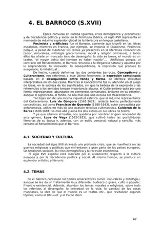 4. EL BARROCO (S.XVII)
               Época convulsa en Europa (guerras, crisis demográfica y económica)
y de decadencia política y social en la Península Ibérica, el siglo XVII representa el
momento de máximo esplendor global de la literatura en lengua castellana.
        Pesimista y artificioso fue el Barroco, corriente que triunfó en las letras
españolas, mientras en Francia, por ejemplo, se imponía el Clasicismo. Pesimista
porque, a pesar de mantener los temas ya presentes en la literatura renacentista
(amor, naturaleza, mitología grecorromana, moral y religión cristianas), a todos
ellos les añade un marcado tono de desengaño: la vida es breve, el mundo es un
teatro, “el mayor delito del hombre es haber nacido”... Artificioso porque, al
contrario del Renacimiento, el Barroco renuncia a la elegancia natural y apuesta por
lo sorprendente, lo innovador, lo desequilibrado, la impresión que produce lo
exagerado, lo inhabitual...
        De hecho, cuando definimos las dos corrientes barrocas, Conceptismo y
Culteranismo, nos referimos a este último fenómeno: la expresión complicada
basada en el desequilibrio entre fondo y forma, de idéntica dificultad
interpretativa en los dos casos. Mientras el Conceptismo fija su atención en el juego
de ideas, en la sutileza de los significados, sin que la belleza de la expresión o las
referencias a los sentidos tengan importancia alguna, el Culteranismo opta por una
forma impresionante, abundante en elementos sensoriales, brillante en su exterior,
aunque el significado, el fondo, no sea más que una excusa sin trascendencia.
        Tan hijas son de una misma inquietud estética, que el máximo representante
del Culteranismo, Luis de Góngora (1561-1627), redacta textos perfectamente
conceptistas, así como Francisco de Quevedo (1580-1643), autor conceptista por
antonomasia, utiliza en más de una ocasión técnicas culteranistas. Calderón de la
Barca (1600-1681) va más allá y aúna los dos estilos en sus obras de teatro.
        Y ya que citamos el teatro, nos quedaba por nombrar al gran renovador de
este género, Lope de Vega (1562-1635), que cultivó todas las posibilidades
literarias de su época y, además, con un estilo personal, natural y sencillo, más
cercano al Renacimiento que al Barroco.



4.1. SOCIEDAD Y CULTURA

    La sociedad del siglo XVII atravesó una profunda crisis, que se manifiesta en las
guerras religiosas y políticas que enfrentaron a gran parte de los países europeos,
las tensiones sociales, la crisis demográfica y la recesión económica,
    El siglo XVII español está marcado por el aislamiento respecto a la cultura
europea y por la decadencia política y social. Al mismo tiempo, se produce un
esplendor artístico y literario.



4.2. TEMAS

    En el Barroco continúan los temas renacentistas (amor, naturaleza y mitología),
aunque se les da un tratamiento muy diferente: burlesco o grave, culto o popular,
frívolo o existencial. Además, abundan los temas morales y religiosos, sobre todo
los referidos al desengaño: la brevedad de la vida, la vanidad de las cosas
mundanas, la idea de que el mundo es un teatro, etc., que revitalizan algunos
tópicos, como el Ubi sunt y el Carpe diem.




                                                                                67
 