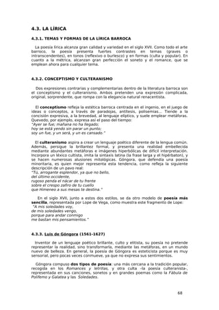 4.3. LA LÍRICA

4.3.1. TEMAS Y FORMAS DE LA LÍRICA BARROCA

  La poesía lírica alcanza gran calidad y variedad en el siglo XVII. Como todo el arte
barroco, la poesía presenta fuertes contrastes en temas (graves o
intranscendentes), en tonos (reflexivo o burlesco) y en formas (culta y popular). En
cuanto a la métrica, alcanzan gran perfección el soneto y el romance, que se
emplean ahora para cualquier tema.


4.3.2. CONCEPTISMO Y CULTERANISMO

   Dos expresiones contrarias y complementarias dentro de la literatura barroca son
el conceptismo y el culteranismo. Ambos pretenden una expresión complicada,
original, sorprendente, que rompa con la elegancia natural renacentista.

  El conceptismo refleja la estética barroca centrada en el ingenio, en el juego de
ideas o conceptos, a través de paradojas, antítesis, polisemias… Tiende a la
concisión expresiva, a la brevedad, al lenguaje elíptico, y suele emplear metáforas.
Quevedo, por ejemplo, expresa así el paso del tiempo:
“Ayer se fue; mañana no ha llegado;
hoy se está yendo sin parar un punto;
soy un fue, y un será, y un es cansado.”

  El culteranismo aspira a crear un lenguaje poético diferente de la lengua común.
Además, persigue la brillantez formal, y presenta una realidad embellecida
mediante abundantes metáforas e imágenes hiperbólicas de difícil interpretación.
Incorpora un léxico cultista, imita la sintaxis latina (la frase larga y el hipérbaton), y
se hacen numerosas alusiones mitológicas. Góngora, que defendía una poesía
minoritaria, es quien mejor representa esta tendencia, como refleja la siguiente
descripción de un pavo real:
“Tú, arrogante esplendor, ya que no bello,
del último occidente,
rugoso penda el nácar de tu frente
sobre el crespo zafiro de tu cuello
que Himeneo a sus mesas te destina.”

    En el siglo XVII, junto a estos dos estilos, se da otro modelo de poesía más
sencilla, representada por Lope de Vega, como muestra este fragmento de Lope:
 “A mis soledades voy,
de mis soledades vengo,
porque para andar conmigo
me bastan mis pensamientos.”


4.3.3. Luis de Góngora (1561-1627)

  Inventor de un lenguaje poético brillante, culto y elitista, su poesía no pretende
representar la realidad, sino transformarla, mediante las metáforas, en un mundo
nuevo de belleza. En general, la poesía de Góngora es esteticista porque es muy
sensorial, pero pocas veces conmueve, ya que no expresa sus sentimientos.

  Góngora compuso dos tipos de poesía: una más cercana a la tradición popular,
recogida en los Romances y letrillas, y otra culta –la poesía culteranista-,
representada en sus canciones, sonetos y en grandes poemas como la Fábula de
Polifemo y Galatea y las Soledades.



                                                                                    68
 