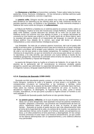 Los Romances y letrillas se transmitían cantados. Tratan sobre todos los temas:
pastoriles, líricos, moriscos, mitológicos… En los romances y letrillas satíricos suele
predominar el conceptismo, conciso e ingenioso.

   La poesía culta. Góngora escribe una poesía muy culta en sus sonetos, pero
esta tendencia se intensifica en los últimos años de su vida. Entonces escribe sus
grandes poemas cultos –el Polifemo y las Soledades-. En este momento empieza a
hablarse del nuevo estilo de Góngora, el culteranismo.

  La Fábula de Polifemo y Galatea es un extenso poema en octavas reales, sobre un
tema mitológico. Explica la furia del monstruoso cíclope Polifemo, enamorado de la
bella ninfa Galatea, cuando descubre los amores de la ninfa con el joven Acis.
Polifemo arroja una enorme roca que aplasta al joven, y su sangre derramada se
convierte en una fuente que origina un río. El autor parte de un tema clásico, pero
la novedad del poema reside en el tratamiento del lenguaje: la creación de una
lengua poética muy alejada de la común, que exige del lector un esfuerzo
interpretativo y unos conocimientos mitológicos previos.

   Las Soledades. Se trata de un extenso poema inconcluso, del cual el poeta sólo
acabó la primera parte. La Soledad primera trata de la historia de un joven náufrago
que llega a una playa; allí le acogen unos cabreros, con quienes comparte su forma
de vida y con los que asiste a unas bodas campesinas. En realidad, lo que menos
interesa es el argumento, ya que se convierte en una excusa para elevar un canto a
la naturaleza, a la vida sencilla, que alcanzan una nueva belleza a través de las
metáforas gongorinas. Sorprende el contraste entre el tema (lo natural, lo sencillo y
humilde) y la brillantez y riqueza del lenguaje.

   La poesía de Góngora tiene su huella en el teatro de Calderón. En el siglo XX, los
jóvenes de la generación del 27 reivindicaron la entonces olvidada poesía
gongorina, puesto que admiraban la capacidad del poeta para crear con metáforas
e imágenes nuevas y lenguaje específcamente literario.




4.3.4. Francisco de Quevedo (1580-1645)

   Quevedo escribió abundante poesía y prosa, en casi todas sus formas y géneros.
Como Góngora, combina lo culto y lo popular, el tono grave y el burlesco. Sus
composiciones circularon en manuscritos, y los romances y letrillas, como
canciones. Los temas de la poesía de Quevedo reflejan el contraste típico barroco.
Trata sobre los motivos característicos del momento (el amor, la muerte, la
decadencia hispánica, el desengaño, la fugacidad de la vida), junto a temas
triviales, anecdóticos, en los que pone a prueba su ingenio (Érase un hombre a una
nariz pegado…).
        La poesía de Quevedo puede clasificarse en dos grandes bloques:

   •   La poesía grave, reflexiva, en la que el poeta expresa sus sentimientos e
       ideas con un tono desgarrado. Este apartado incluye los poemas metafísicos,
       morales, religiosos y amorosos. Los primeros son composiciones de tono as-
       cético, reflexiones sobre el sentido de la vida, la muerte, el paso del
       tiempo… Quevedo es quizás el poeta barroco que más obsesivamente trata
       el tema de la fugacidad de la vida y la certeza de la muerte. Los poemas mo-
       rales plantean temas como el poder o la fortuna, desde una perspectiva es-
       toica, y en ellos predomina el tono pesimista y desengañado. En las compo-
       siciones amorosas el autor logra una hondura extraordinaria, ya que combi-
       na los tópicos petrarquistas con un apasionamiento y una violencia afectiva
       muy personales.




                                                                                 69
 
