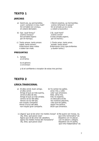 TEXTO 1
JARCHAS

  a) Garid vos, ay yermaniellas,          [ Decid vosotras, ay hermanillas,
     ¿com’ contener é mieu mali?           ¿cómo refrenaré mi pesar?
     Sin el habib non vivreyu,            Sin el amado yo no viviré,
     et volarei demadari.                 y volaré a buscarlo.]

  b) Gar, ¿qué fareyu?                    [ Di, ¿qué haré?
     ¿Cómo vivrayu?                        ¿Cómo viviré?
     Est al-habib espero                  A este amado espero,
     por él morrayu.                       por él moriré.]

  c) Tanto amare, tanto amare            [ ¡Tanto amar, tanto amar,
     habib, tanto amare!                  amado, tanto amar!
     Enfermaron olios nidios             Enfermaron (mis) ojos brillantes
     e dolen tan male.                    y duelen tanto.]

PREGUNTAS

  1. Señala
     a) el tema:

     b) el género:
     c) el emisor:

     y d) el confidente o receptor de estas tres jarchas:




TEXTO 2
LÍRICA TRADICIONAL

  a) Al alba venid, buen amigo,        b) Ya cantan los gallos,
     al alba venid.                       amor mío, y vete:
     Amigo el que yo más quería,          cata1 que amanece.
     venid al alba de día.                Vete, alma mía,
     Amigo el que yo más amaba,           más no esperes,
     venid a la luz del alba.             no descubra el día
     Venid a la luz del día,              los nuestros placeres,
    non trayáis compañía.                 cata que los gallos,
    Venid a la luz del alba,              según me parece,
     non trayáis gran compaña.            dicen que amanece.



   c) ¿Agora2 que sé de amor me metéis monja? d) No quiero ser monja, no,
      ¡Ay, Dios, qué grave cosa!                que niña namoradica4 só.
      Agora que sé de amor de caballero,        Dejadme con mi placer,
      agora me metéis monja del monasterio3.    con mi placer y alegría,
      ¡Ay, Dios, qué grave cosa!                Dejadme con mi porfía,
                                                que niña malpenadica5 só.




                                                                              7
 