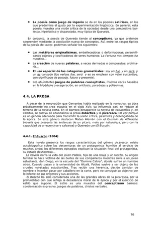 •   La poesía como juego de ingenio se da en los poemas satíricos, en los
       que predomina el gusto por la experimentación lingüística. En general, esta
       poesía muestra una visión crítica de la sociedad desde una perspectiva bur-
       lesca, hiperbólica y disparatada, muy típica de Quevedo.

    En conjunto, la poesía de Quevedo tiende al conceptismo, ya que pretende
sorprender mediante la asociación nueva de conceptos. Así, entre los rasgos típicos
de la poesía del autor, podemos señalar los siguientes:

   •   Las metáforas originalísimas, embellecedoras o deformadoras; personifi-
       cando objetos y cosificadoras de seres humanos: La Fortuna mis tiempos ha
       mordido…
   •   La creación de nuevas palabras, a veces derivadas o compuestas: archina-
       riz…
   •   El uso especial de las categorías gramaticales: soy un fue, y un será, y
       un es cansado (los verbos fue, será y es se emplean con valor sustantivo,
       con significado de pasado, futuro y presente).
   •   Los abundantes juegos de palabras conceptistas, muchas veces basados
       en la hipérbole o exageración, en antítesis, paradojas y polisemias.



4.4. LA PROSA

   A pesar de la renovación que Cervantes había realizado en la narrativa, su obra
prácticamente no crea escuela en el siglo XVII; su influencia casi se reduce al
terreno de la novela corta. En el Barroco desaparece la novela de caballerías y, en
cambio, se cultiva en abundancia la prosa didáctica y la picaresca, tal vez porque
es un género adecuado para transmitir la visión crítica, pesimista y desengañada de
la época. En este género destacan Mateo Alemán con el Guzmán de Alfarache
(novela que presenta las andanzas de un pícaro, malo por naturaleza, pero con la
capacidad de arrepentirse y salvarse) y Quevedo con El Buscón.


4.4.1. El Buscón (1604)

     Esta novela presenta los rasgos característicos del género picaresco: relato
autobiográfico sobre las desventuras de un protagonista humilde al servicio de
muchos amos; los diferentes episodios explican la situación final del protagonista,
su estado deshonroso…
   La novela narra la vida del joven Pablos, hijo de una bruja y un ladrón. Su origen
familiar le hace víctima de las burlas de sus compañeros mientras sirve a un joven
estudiante, don Diego, en la escuela del “Domine Cabra”, donde sufren un hambre
atroz. Cuando pasan a la universidad de Alcalá, Pablos vuelve a ser objeto de las
crueles novatadas estudiantiles. Tras recibir una herencia, decide cambiar de
nombre e intentar pasar por caballero en la corte, pero no consigue su objetivo por
lo infame de sus orígenes y sus acciones.
   El Buscón ha sido considerada una de las grandes obras de la picaresca, por la
profundidad con que refleja la decadencia moral de la época y por el ejercicio de
estilo que supone. El estilo es una muestra del conceptismo barroco:
condensación expresiva, juegos de palabras, chistes verbales.




                                                                               70
 