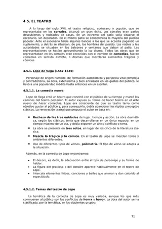 4.5. EL TEATRO

    A lo largo del siglo XVII, el teatro religioso, cortesano y popular, que se
representaba en los corrales, alcanzó un gran éxito. Los corrales eran patios
descubiertos y rodeados de casas. En un extremo del patio solía situarse el
escenario, sin decorados. En el mismo patio se concentraba la mayoría del público
popular. Ante el escenario había algunos bancos a los que se accedía pagando un
suplemento, y detrás se situaban, de pie, los hombres del pueblo. Los nobles y las
autoridades se situaban en los balcones y ventanas que daban al patio. Las
representaciones se hacían aprovechando la luz diurna. Todas las obras que se
representaban en los corrales eran conocidas con el nombre de comedias, fueran
comedias en sentido estricto, o dramas que mezclaran elementos trágicos y
cómicos.


4.5.1. Lope de Vega (1562-1635)

   Personaje de origen humilde, de formación autodidacta y peripecia vital compleja
y contradictoria, su obra, extensísima y bien enraizada en los gustos del público, le
llevó a una popularidad inédita hasta entonces en un escritor.

4.5.1.1. La comedia nueva

   Lope de Vega creó un teatro que conectó con el público de su tiempo y marcó los
caminos del teatro posterior. El autor expuso su forma de hacer teatro en el Arte
nuevo de hacer comedias. Lope era consciente de que su teatro tenía como
objetivo gustar al público y, para conseguirlo, debía abandonar los rígidos preceptos
clásicos. La renovación teatral que propuso el autor se basa en:

   •   Rechazo de las tres unidades de lugar, tiempo y acción. La obra dramáti-
       ca, según los clásicos, tenía que desarrollarse en un único espacio, en un
       tiempo máximo de un día, y debía exponer un único conflicto o tema.
   •   La obra se presenta en tres actos, en lugar de los cinco de la literatura clá-
       sica.
   •   Mezcla lo trágico y lo cómico. En el teatro de Lope se mezclan tonos y
       ambientes diferentes.
   •   Uso de diferentes tipos de versos, polimetría. El tipo de verso se adapta a
       la situación.

 Además, en la comedia de Lope encontramos:

   •   El decoro, es decir, la adecuación entre el tipo de personaje y su forma de
       hablar.
   •   La figura del gracioso o del donaire aparece habitualmente en el teatro de
       Lope.
   •   Intercala elementos líricos, canciones y bailes que animan y dan colorido al
       espectáculo.



4.5.1.2. Temas del teatro de Lope

    La temática de la comedia de Lope es muy variada, aunque los que más
conmueven al público son los conflictos de honra y honor. La obra del autor se ha
clasificado, por la temática, en los siguientes grupos:




                                                                               71
 