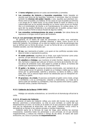 •     El tema religioso aparece en autos sacramentales y comedias.
   •     Las comedias de historia y leyendas españolas. Están basadas en
         asuntos que toma de las leyendas, romances o canciones. Aquí se incluyen
         también los dramas del poder injusto, o sea, aquellos que plantean con-
         flictos entre el pueblo y la nobleza. En los casos en que el pueblo se enfrenta
         o se venga de un noble tirano, el rey acaba dando la razón al villano o a la
         colectividad que se ha sentido ofendida en su honor como ocurre en Peribá-
         ñez y el comendador de Ocaña, y en Fuenteovejuna. En ambas obras, la fi-
         gura del rey queda fortalecida y es aclamado por el pueblo, porque repre-
         senta la justicia frente al abuso feudal de algunos nobles.
   •     Las comedias contemporáneas de amor y enredo. Son obras llenas de
         equívocos e intrigas como El perro del hortelano.

4.5.1.3. Los personajes del teatro de Lope
    En general, en el teatro de Lope los personajes no están muy matizados
psicológicamente ni representan grandes pasiones o ideas, como ocurre en el
teatro de Calderón. Sin embargo, en su obra se repiten una serie de personajes tipo
que se definen por su forma de actuar, no por su forma de ser, y se convierten en
modales sociales. Los más habituales son:

   •     El rey, que representa el poder, y es quien en los conflictos sociales resta-
         blece el orden y representa la justicia.
   •     El noble poderoso, orgulloso de su linaje, que suele funcionar como anta-
         gonista, ya que abusa de su poder y provoca el conflicto.
   •     El caballero o hidalgo, que mantiene el orden familiar. Aparece como pa-
         dre, hermano o esposo que vela por el honor y la honra de la familia. En cier-
         tas obras de ambiente rural, este papel lo cumple el villano, el hombre del
         pueblo que representa la honradez y el sentido moral.
   •     El galán y la dama, la pareja de jóvenes enamorados, son siempre de un
         mismo grupo social. En general, el galán es un hidalgo o noble que se carac-
         teriza por su generosidad, valentía y atractivo. La dama es bella y, sobre
         todo, lista: con su astucia logra vencer los obstáculos que se interponen en-
         tre ella y su galán.
   •     El gracioso y la criada. El gracioso acompaña al galán como criado, amigo
         o confidente, y es su contrapunto: cobarde y materialista. La criada de la
         dama suele ser también su confidente y hace de puente entre dama y galán,
         llevando cartas y dando información.


4.5.2. Calderón de la Barca (1600-1681)

         Hidalgo con estudios eclesiásticos, se convirtió en el dramaturgo oficial de la
corte.

4.5.2.1. El teatro de Calderón
  En general, el teatro de Calderón refleja una visión del mundo muy propia del
Barroco: pesimista y conservadora. La vida es pura vanidad, un sueño del que
despertaremos al morir; el mundo es el teatro en el que actuamos según el papel
que nos ha adjudicado el Autor-Dios. Por otra parte, Calderón nunca criticó la
sociedad de su tiempo ni los valores sociales o morales imperantes.
    Calderón parte de la fórmula de Lope de Vega, pero elimina las escenas
innecesarias, subordina todos los personajes a uno principal, en el que ahonda
magistralmente, y reduce los motivos o temas de las obras. El teatro del autor
evoluciona, así, hacia un proceso de esquematización.



                                                                                  72
 