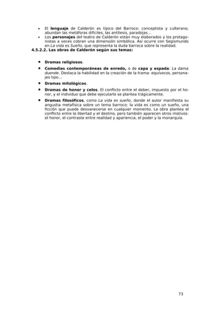 •   El lenguaje de Calderón es típico del Barroco: conceptista y culterano;
       abundan las metáforas difíciles, las antítesis, paradojas…
   •   Los personajes del teatro de Calderón están muy elaborados y los protago-
       nistas a veces cobran una dimensión simbólica. Así ocurre con Segismundo
       en La vida es Sueño, que representa la duda barroca sobre la realidad.
4.5.2.2. Las obras de Calderón según sus temas:


   •   Dramas religiosos.
   •   Comedias contemporáneas de enredo, o de capa y espada: La dama
       duende. Destaca la habilidad en la creación de la trama: equívocos, persona-
       jes tipo…
   •   Dramas mitológicos.
   •   Dramas de honor y celos. El conflicto entre el deber, impuesto por el ho-
       nor, y el individuo que debe ejecutarlo se plantea trágicamente.
   •   Dramas filosóficos, como La vida es sueño, donde el autor manifiesta su
       angustia metafísica sobre un tema barroco: la vida es como un sueño, una
       ficción que puede desvanecerse en cualquier momento. La obra plantea el
       conflicto entre la libertad y el destino, pero también aparecen otros motivos:
       el honor, el contraste entre realidad y apariencia, el poder y la monarquía.




                                                                               73
 