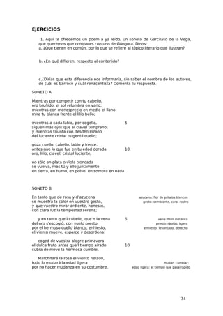 EJERCICIOS

    1. Aquí te ofrecemos un poem a ya leído, un soneto de Garcilaso de la Vega,
   que queremos que compares con uno de Góngora. Dinos:
   a. ¿Qué tienen en común, por lo que se refiere al tópico literario que ilustran?


   b. ¿En qué difieren, respecto al contenido?



   c.¿Dirías que esta diferencia nos informaría, sin saber el nombre de los autores,
   de cuál es barroco y cuál renacentista? Comenta tu respuesta.

SONETO A

Mientras por competir con tu cabello,
oro bruñido, el sol relumbra en vano;
mientras con menosprecio en medio el llano
mira tu blanca frente el lilio bello;

mientras a cada labio, por cogello,              5
siguen más ojos que al clavel temprano;
y mientras triunfa con desdén lozano
del luciente cristal tu gentil cuello;

goza cuello, cabello, labio y frente,
antes que lo que fue en tu edad dorada           10
oro, lilio, clavel, cristal luciente,

no sólo en plata o vïola troncada
se vuelva, mas tú y ello juntamente
en tierra, en humo, en polvo, en sombra en nada.



SONETO B

En tanto que de rosa y d’azucena                          azucena: flor de pétalos blancos
se muestra la color en vuestro gesto,                       gesto: semblante, cara, rostro
y que vuestro mirar ardiente, honesto,
con clara luz la tempestad serena;

    y en tanto que’l cabello, que’n la vena      5                    vena: filón metálico
del oro s’escogió, con vuelo presto                                  presto: rápido, ligero
por el hermoso cuello blanco, enhiesto,                      enhiesto: levantado, derecho
el viento mueve, esparce y desordena:

    coged de vuestra alegre primavera
el dulce fruto antes que’l tiempo airado         10
cubra de nieve la hermosa cumbre.

   Marchitará la rosa el viento helado,
todo lo mudará la edad ligera                                              mudar: cambiar;
por no hacer mudanza en su costumbre.                 edad ligera: el tiempo que pasa rápido




                                                                                      74
 